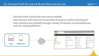 • User provisions computing resources as needed.
• User interacts with cloud service provider through an online control panel.
• Clear solutions are available through a variety of network-connected devices
and over varying platforms.
On-Demand Self Services & Broad Network Access
InternetClient Mobile Client
 