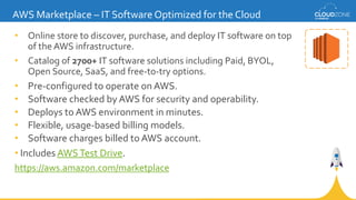 AWS Marketplace – IT Software Optimized for the Cloud
• Online store to discover, purchase, and deploy IT software on top
of the AWS infrastructure.
• Catalog of 2700+ IT software solutions including Paid, BYOL,
Open Source, SaaS, and free-to-try options.
• Pre-configured to operate on AWS.
• Software checked by AWS for security and operability.
• Deploys to AWS environment in minutes.
• Flexible, usage-based billing models.
• Software charges billed to AWS account.
• Includes AWSTest Drive.
https://aws.amazon.com/marketplace
 