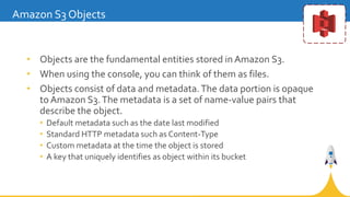 • Objects are the fundamental entities stored in Amazon S3.
• When using the console, you can think of them as files.
• Ob...