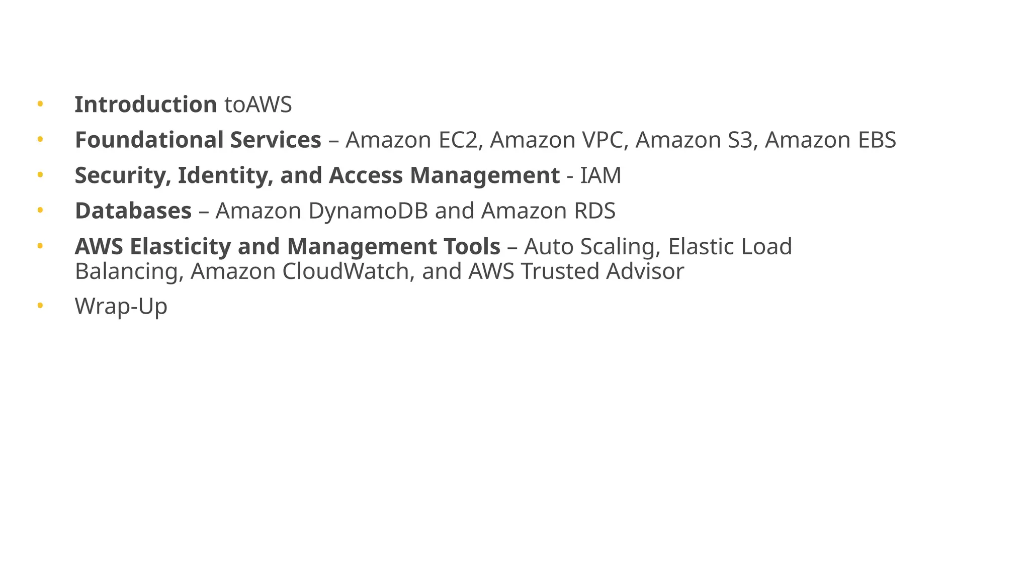 Agenda
• Introduction toAWS
• Foundational Services – Amazon EC2, Amazon VPC, Amazon S3, Amazon EBS
• Security, Identity, and Access Management - IAM
• Databases – Amazon DynamoDB and Amazon RDS
• AWS Elasticity and Management Tools – Auto Scaling, Elastic Load
Balancing, Amazon CloudWatch, and AWS Trusted Advisor
• Wrap-Up
 