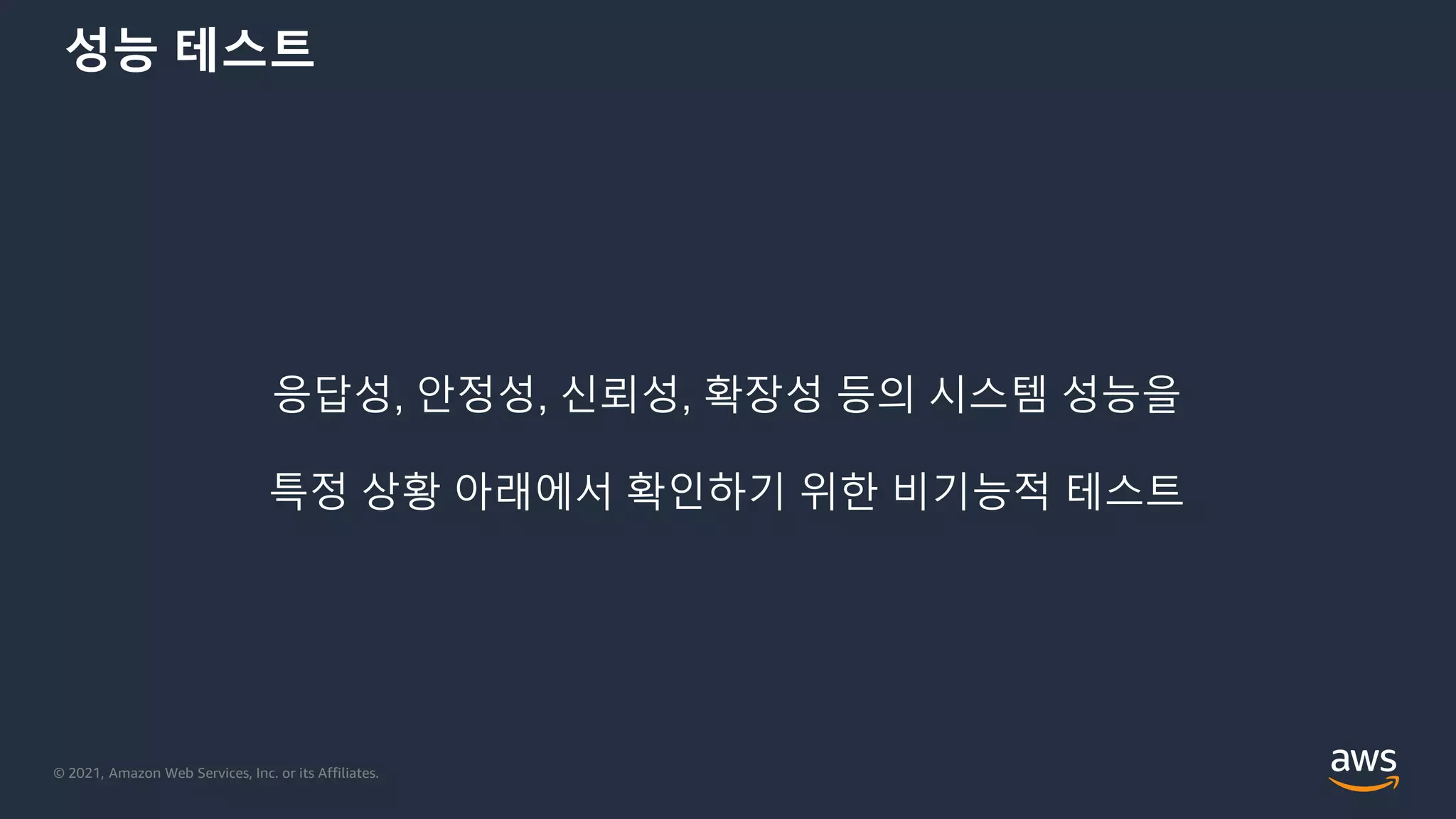 © 2021, Amazon Web Services, Inc. or its Affiliates.
성능 테스트
응답성, 안정성, 신뢰성, 확장성 등의 시스템 성능을
특정 상황 아래에서 확인하기 위한 비기능적 테스트
 