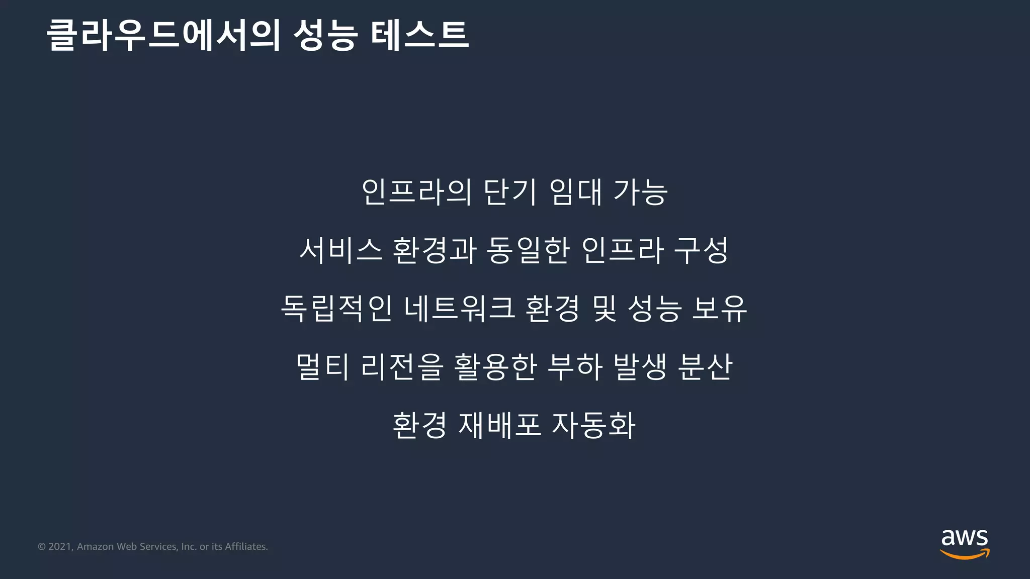 © 2021, Amazon Web Services, Inc. or its Affiliates.
클라우드에서의 성능 테스트
인프라의 단기 임대 가능
서비스 환경과 동일한 인프라 구성
독립적인 네트워크 환경 및 성능 보유
멀티 리전을 활용한 부하 발생 분산
환경 재배포 자동화
 