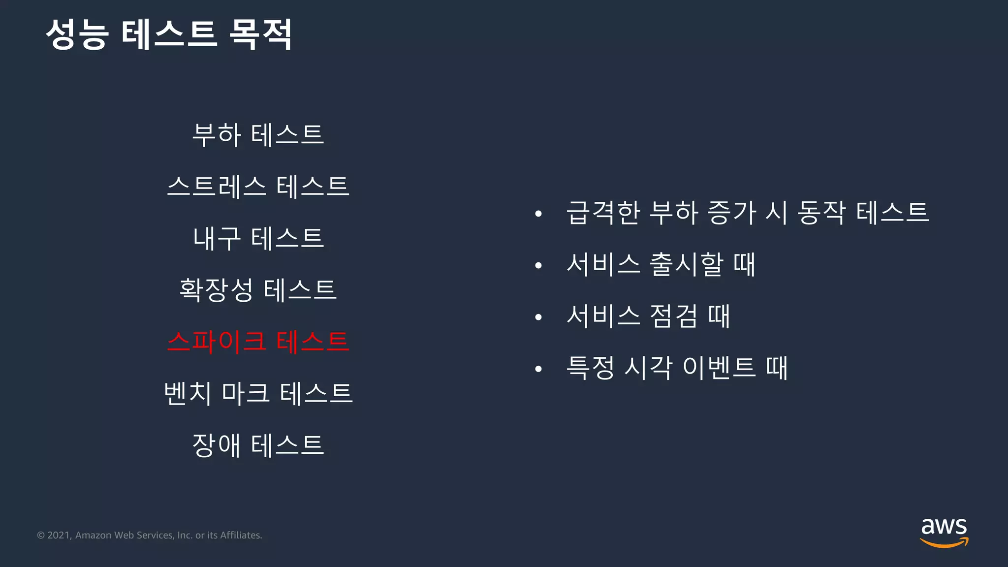 © 2021, Amazon Web Services, Inc. or its Affiliates.
성능 테스트 목적
부하 테스트
스트레스 테스트
내구 테스트
확장성 테스트
스파이크 테스트
벤치 마크 테스트
장애 테스트
• 급격한 부하 증가 시 동작 테스트
• 서비스 출시할 때
• 서비스 점검 때
• 특정 시각 이벤트 때
 