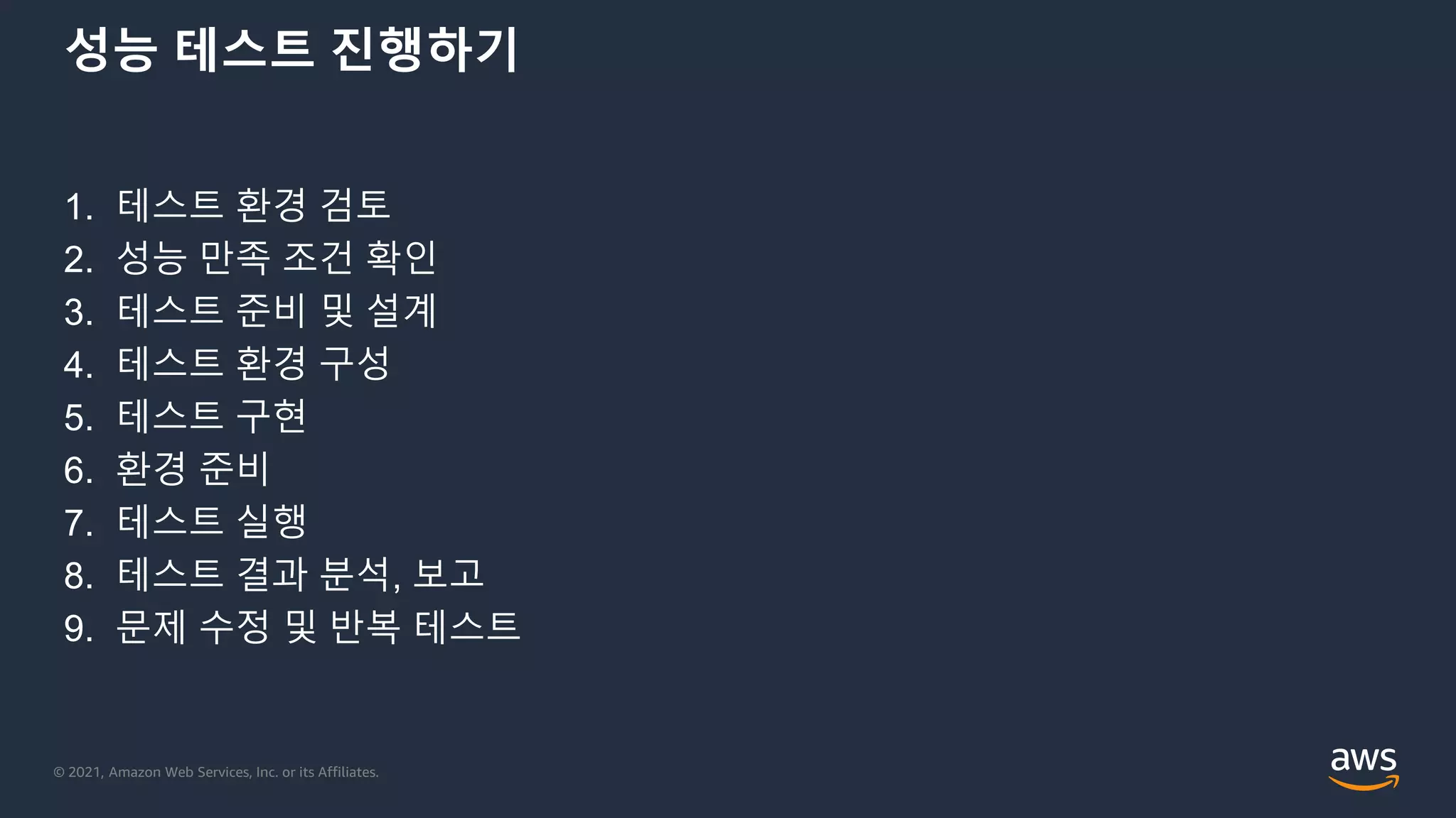 © 2021, Amazon Web Services, Inc. or its Affiliates.
성능 테스트 진행하기
1. 테스트 환경 검토
2. 성능 만족 조건 확인
3. 테스트 준비 및 설계
4. 테스트 환경 구성
5. 테스트 구현
6. 환경 준비
7. 테스트 실행
8. 테스트 결과 분석, 보고
9. 문제 수정 및 반복 테스트
 