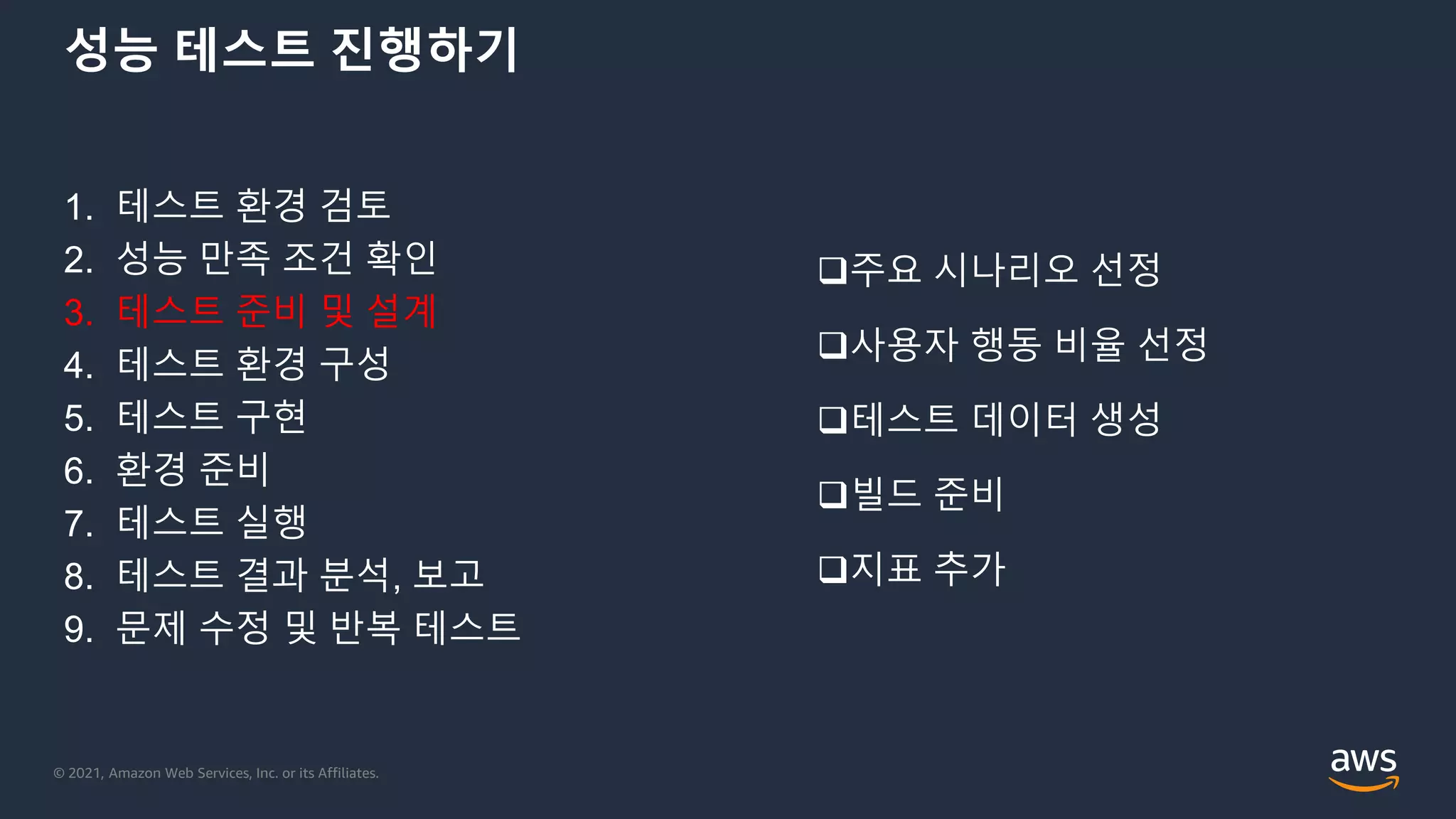 © 2021, Amazon Web Services, Inc. or its Affiliates.
성능 테스트 진행하기
1. 테스트 환경 검토
2. 성능 만족 조건 확인
3. 테스트 준비 및 설계
4. 테스트 환경 구성
5. 테스트 구현
6. 환경 준비
7. 테스트 실행
8. 테스트 결과 분석, 보고
9. 문제 수정 및 반복 테스트
주요 시나리오 선정
사용자 행동 비율 선정
테스트 데이터 생성
빌드 준비
지표 추가
 