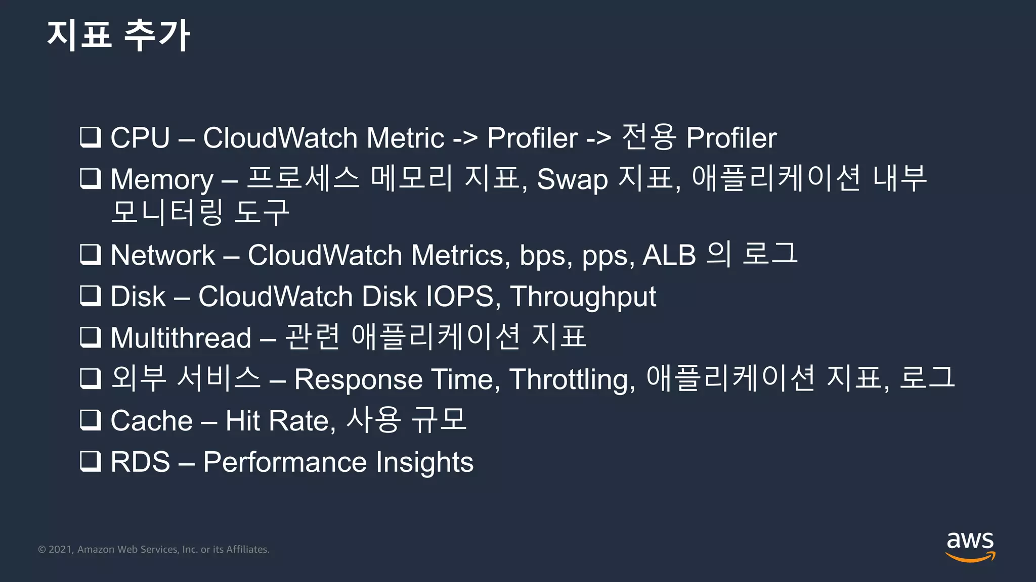 © 2021, Amazon Web Services, Inc. or its Affiliates.
지표 추가
 CPU – CloudWatch Metric -> Profiler -> 전용 Profiler
 Memory – 프로세스 메모리 지표, Swap 지표, 애플리케이션 내부
모니터링 도구
 Network – CloudWatch Metrics, bps, pps, ALB 의 로그
 Disk – CloudWatch Disk IOPS, Throughput
 Multithread – 관련 애플리케이션 지표
 외부 서비스 – Response Time, Throttling, 애플리케이션 지표, 로그
 Cache – Hit Rate, 사용 규모
 RDS – Performance Insights
 