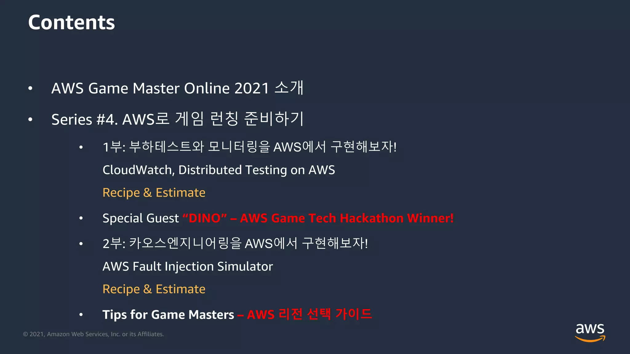 © 2021, Amazon Web Services, Inc. or its Affiliates.
Contents
• AWS Game Master Online 2021 소개
• Series #4. AWS로 게임 런칭 준비하기
• 1부: 부하테스트와 모니터링을 AWS에서 구현해보자!
CloudWatch, Distributed Testing on AWS
Recipe & Estimate
• Special Guest “DINO” – AWS Game Tech Hackathon Winner!
• 2부: 카오스엔지니어링을 AWS에서 구현해보자!
AWS Fault Injection Simulator
Recipe & Estimate
• Tips for Game Masters – AWS 리전 선택 가이드
 