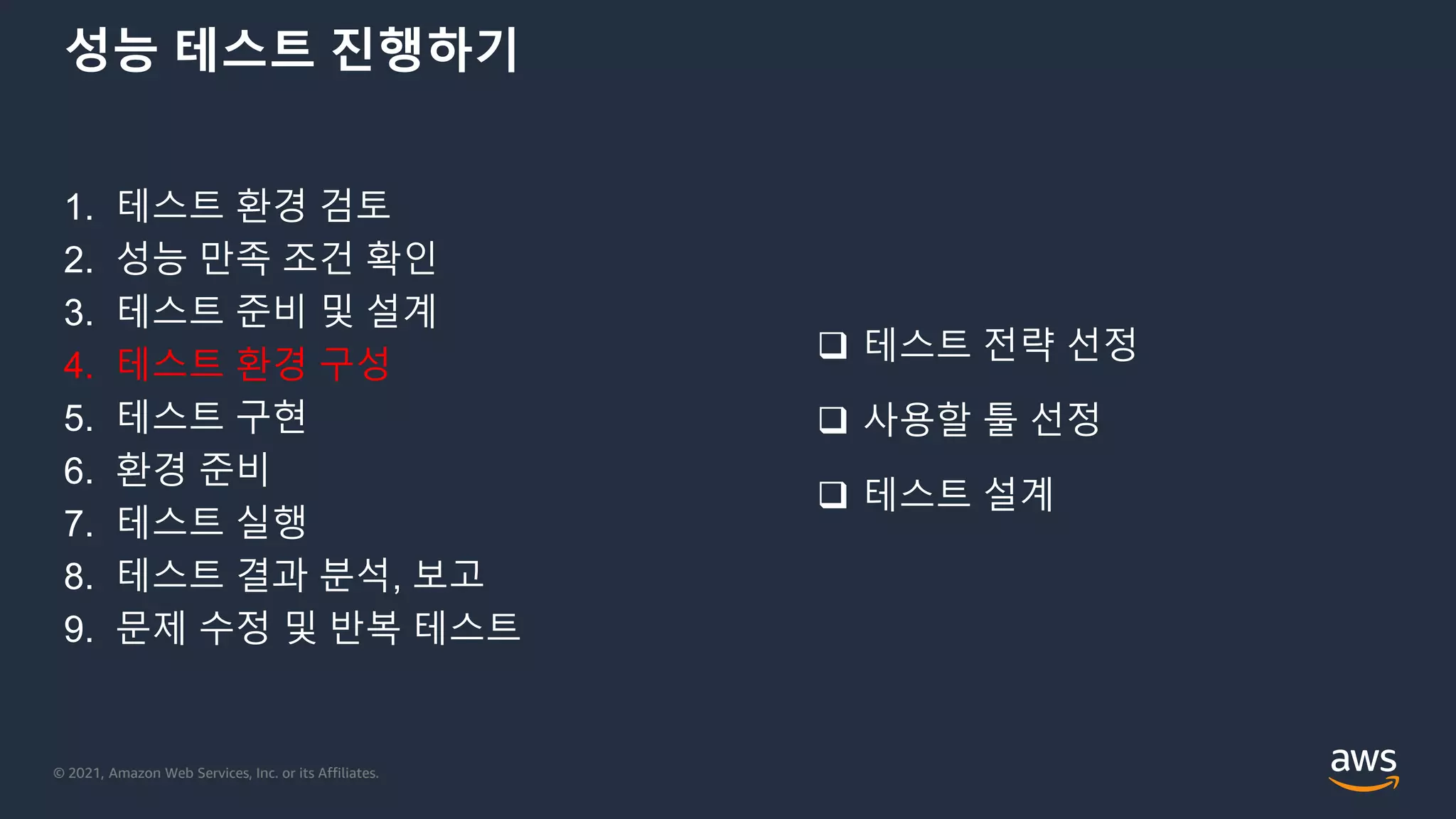 © 2021, Amazon Web Services, Inc. or its Affiliates.
성능 테스트 진행하기
1. 테스트 환경 검토
2. 성능 만족 조건 확인
3. 테스트 준비 및 설계
4. 테스트 환경 구성
5. 테스트 구현
6. 환경 준비
7. 테스트 실행
8. 테스트 결과 분석, 보고
9. 문제 수정 및 반복 테스트
 테스트 전략 선정
 사용할 툴 선정
 테스트 설계
 