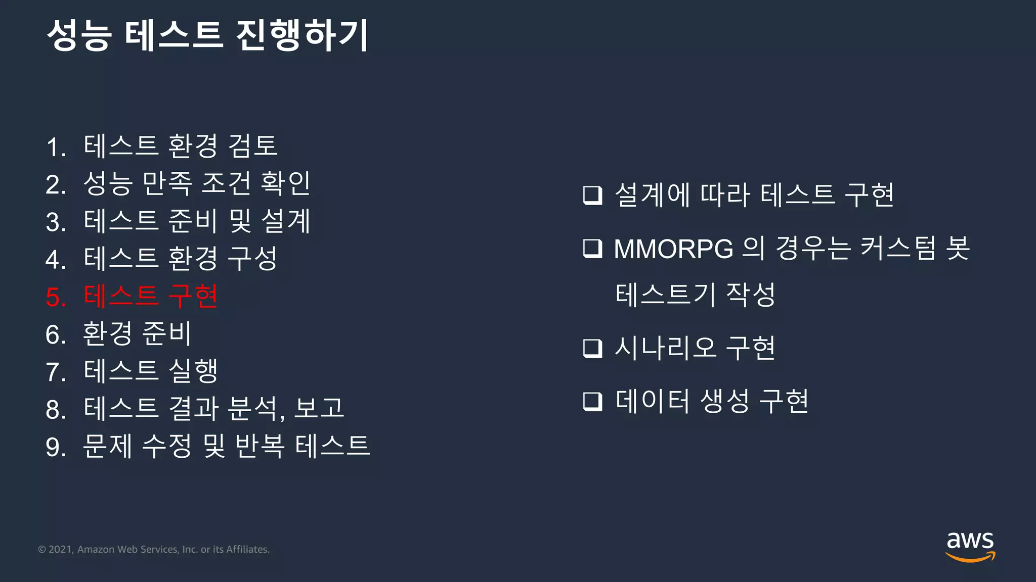 © 2021, Amazon Web Services, Inc. or its Affiliates.
성능 테스트 진행하기
1. 테스트 환경 검토
2. 성능 만족 조건 확인
3. 테스트 준비 및 설계
4. 테스트 환경 구성
5. 테스트 구현
6. 환경 준비
7. 테스트 실행
8. 테스트 결과 분석, 보고
9. 문제 수정 및 반복 테스트
 설계에 따라 테스트 구현
 MMORPG 의 경우는 커스텀 봇
테스트기 작성
 시나리오 구현
 데이터 생성 구현
 