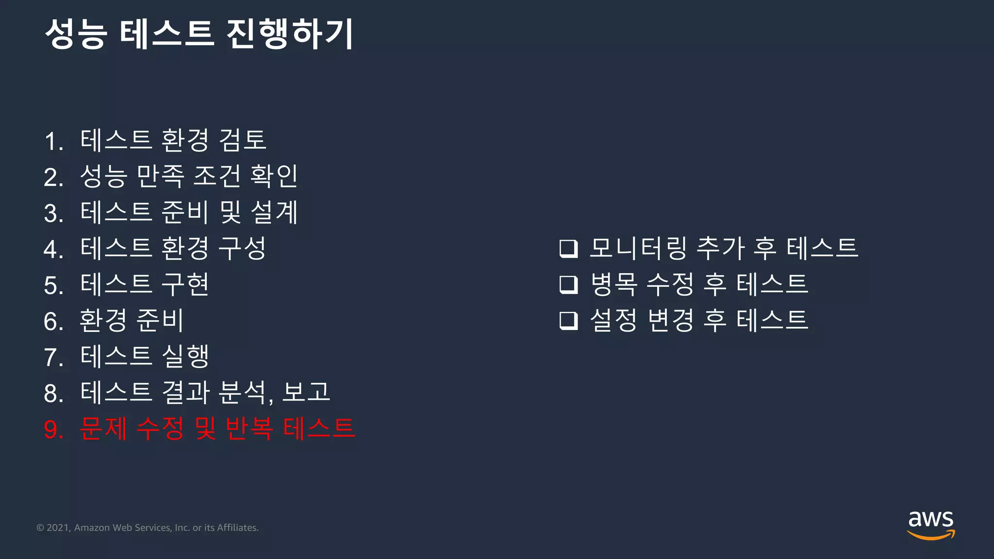 © 2021, Amazon Web Services, Inc. or its Affiliates.
성능 테스트 진행하기
1. 테스트 환경 검토
2. 성능 만족 조건 확인
3. 테스트 준비 및 설계
4. 테스트 환경 구성
5. 테스트 구현
6. 환경 준비
7. 테스트 실행
8. 테스트 결과 분석, 보고
9. 문제 수정 및 반복 테스트
 모니터링 추가 후 테스트
 병목 수정 후 테스트
 설정 변경 후 테스트
 