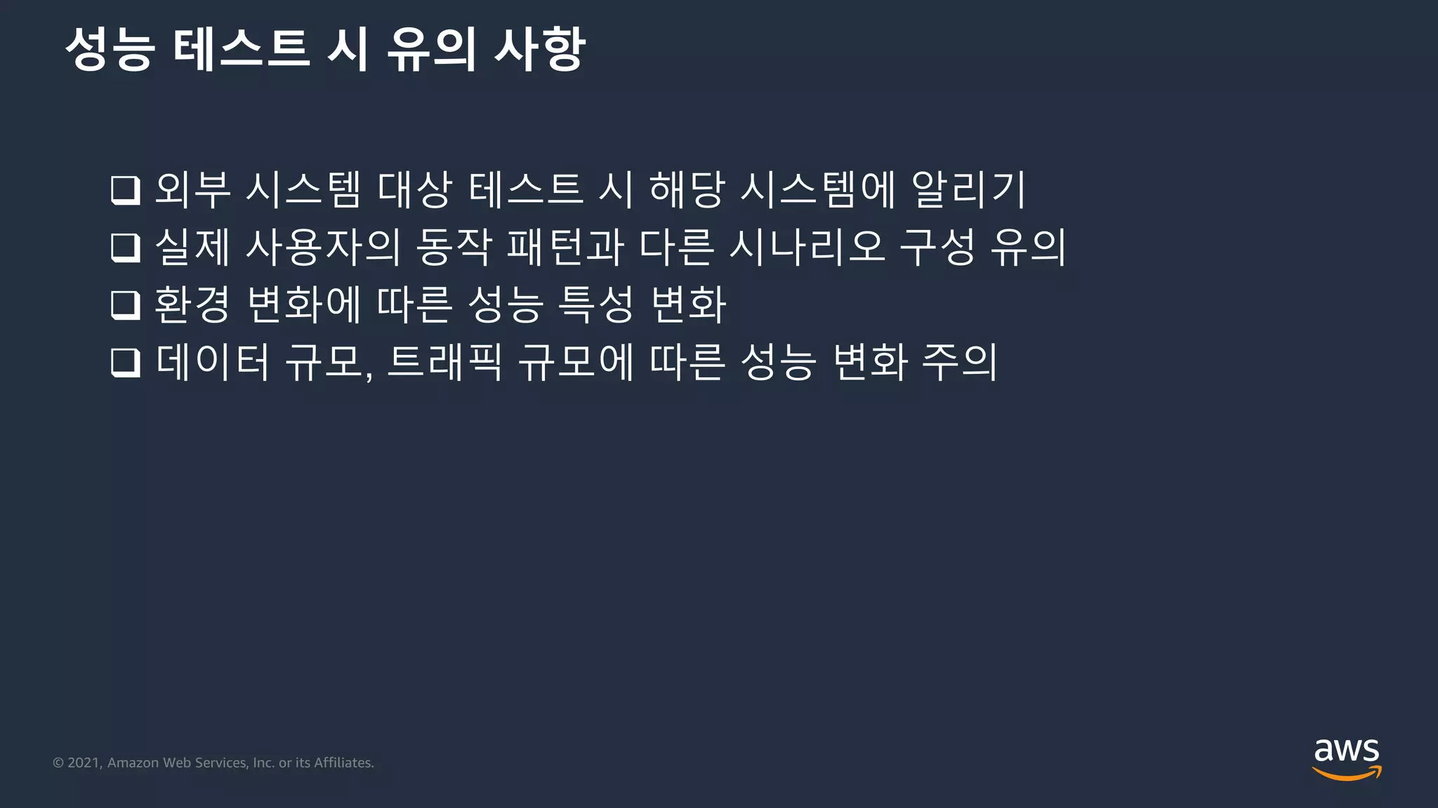 © 2021, Amazon Web Services, Inc. or its Affiliates.
성능 테스트 시 유의 사항
 외부 시스템 대상 테스트 시 해당 시스템에 알리기
 실제 사용자의 동작 패턴과 다른 시나리오 구성 유의
 환경 변화에 따른 성능 특성 변화
 데이터 규모, 트래픽 규모에 따른 성능 변화 주의
 