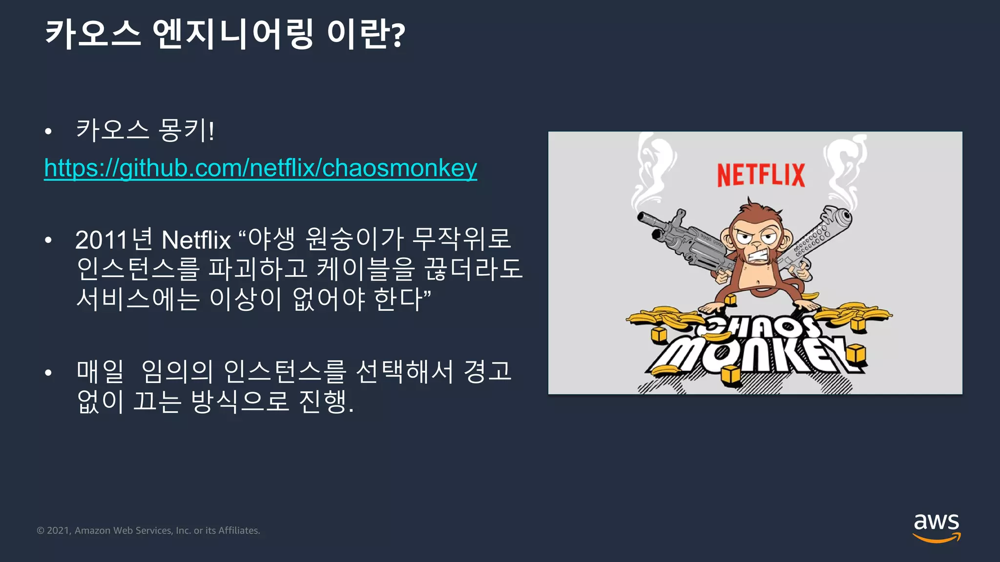 © 2021, Amazon Web Services, Inc. or its Affiliates.
카오스 엔지니어링 이란?
• 카오스 몽키!
https://github.com/netflix/chaosmonkey
• 2011년 Netflix “야생 원숭이가 무작위로
인스턴스를 파괴하고 케이블을 끊더라도
서비스에는 이상이 없어야 한다”
• 매일 임의의 인스턴스를 선택해서 경고
없이 끄는 방식으로 진행.
 