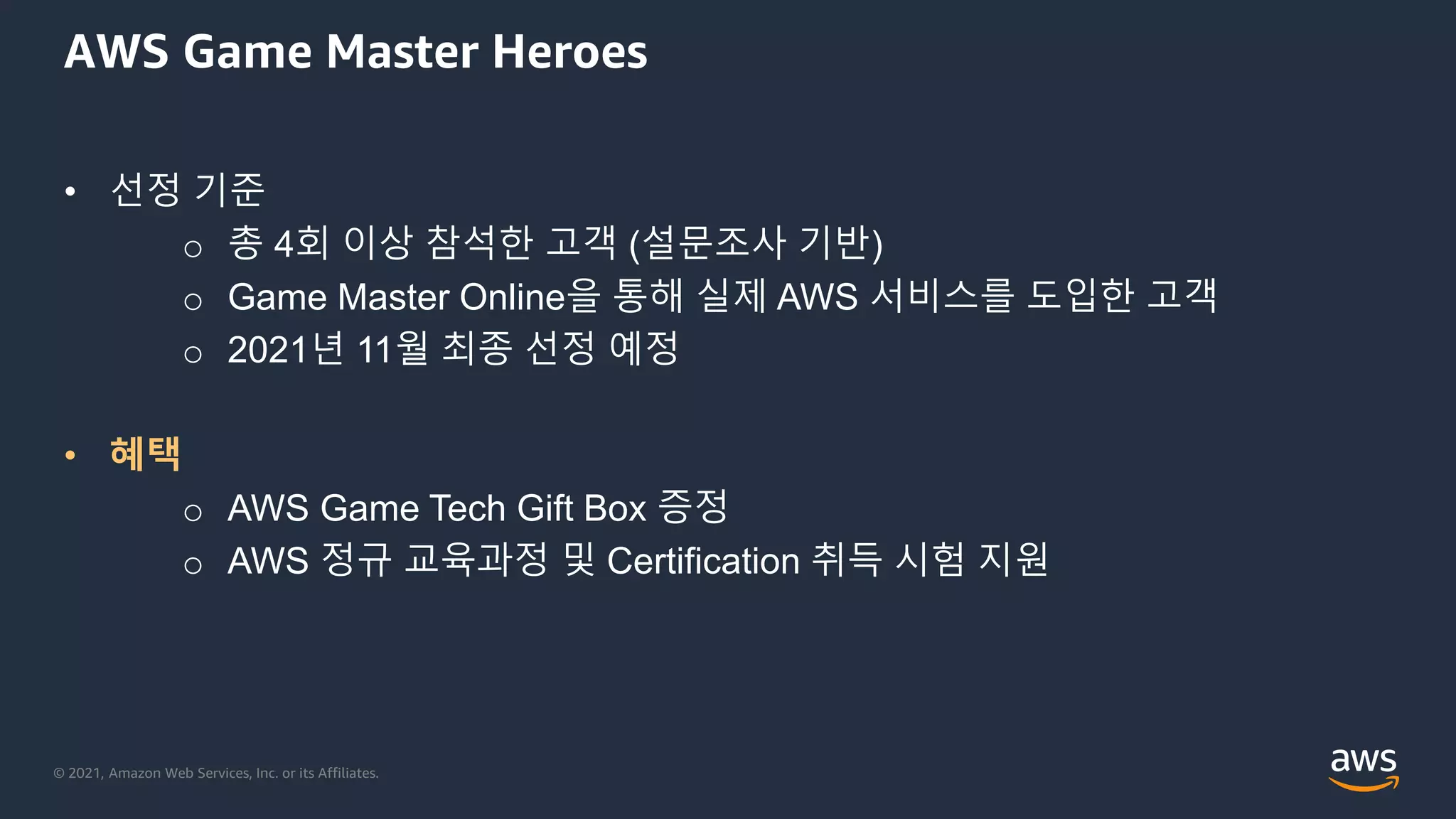 © 2021, Amazon Web Services, Inc. or its Affiliates.
AWS Game Master Heroes
• 선정 기준
o 총 4회 이상 참석한 고객 (설문조사 기반)
o Game Master Online을 통해 실제 AWS 서비스를 도입한 고객
o 2021년 11월 최종 선정 예정
• 혜택
o AWS Game Tech Gift Box 증정
o AWS 정규 교육과정 및 Certification 취득 시험 지원
 