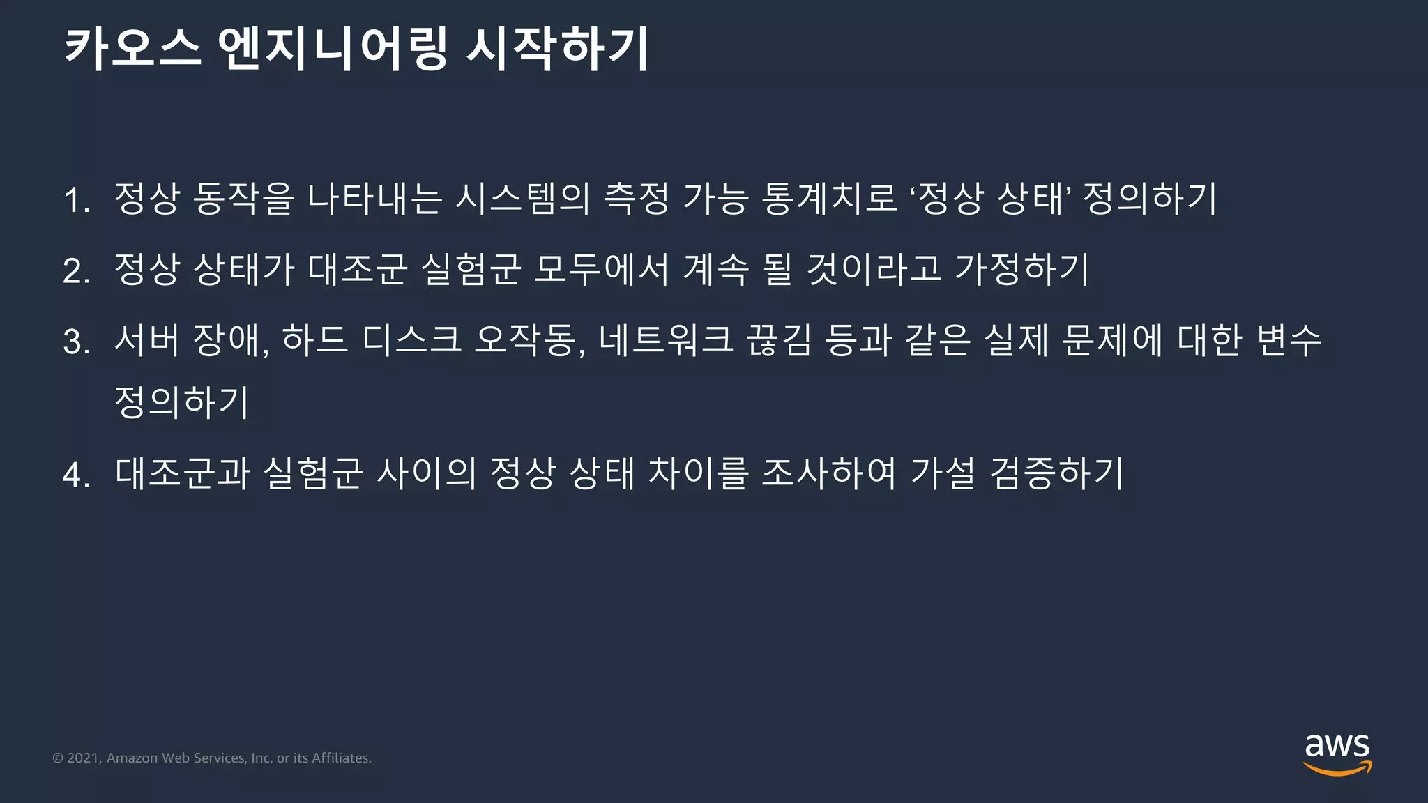 © 2021, Amazon Web Services, Inc. or its Affiliates.
카오스 엔지니어링 시작하기
1. 정상 동작을 나타내는 시스템의 측정 가능 통계치로 ‘정상 상태’ 정의하기
2. 정상 상태가 대조군 실험군 모두에서 계속 될 것이라고 가정하기
3. 서버 장애, 하드 디스크 오작동, 네트워크 끊김 등과 같은 실제 문제에 대한 변수
정의하기
4. 대조군과 실험군 사이의 정상 상태 차이를 조사하여 가설 검증하기
 