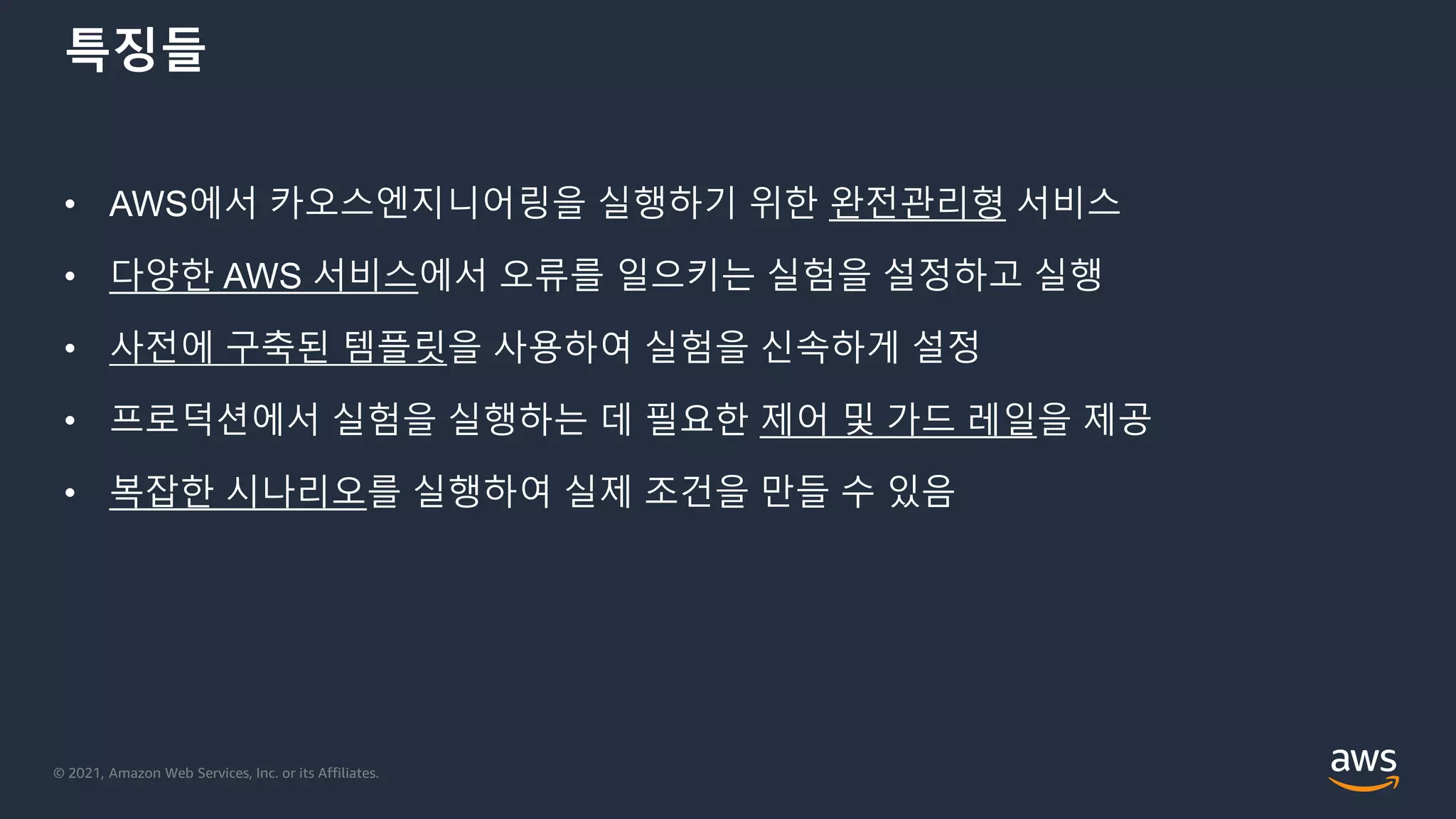 © 2021, Amazon Web Services, Inc. or its Affiliates.
특징들
• AWS에서 카오스엔지니어링을 실행하기 위한 완전관리형 서비스
• 다양한 AWS 서비스에서 오류를 일으키는 실험을 설정하고 실행
• 사전에 구축된 템플릿을 사용하여 실험을 신속하게 설정
• 프로덕션에서 실험을 실행하는 데 필요한 제어 및 가드 레일을 제공
• 복잡한 시나리오를 실행하여 실제 조건을 만들 수 있음
 