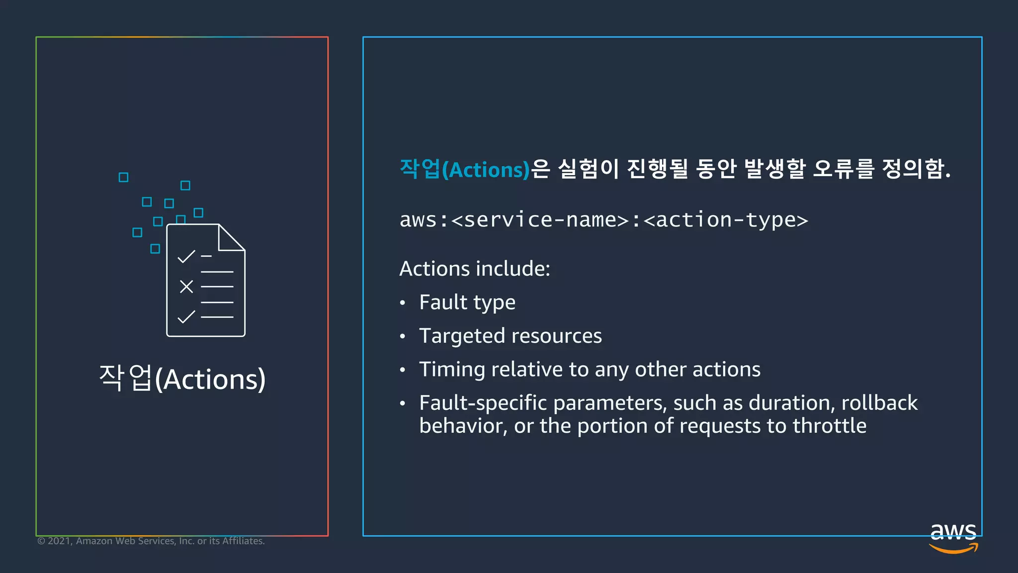 © 2021, Amazon Web Services, Inc. or its Affiliates.
작업(Actions)은 실험이 진행될 동안 발생할 오류를 정의함.
aws:<service-name>:<action-type>
Actions include:
• Fault type
• Targeted resources
• Timing relative to any other actions
• Fault-specific parameters, such as duration, rollback
behavior, or the portion of requests to throttle
작업(Actions)
 