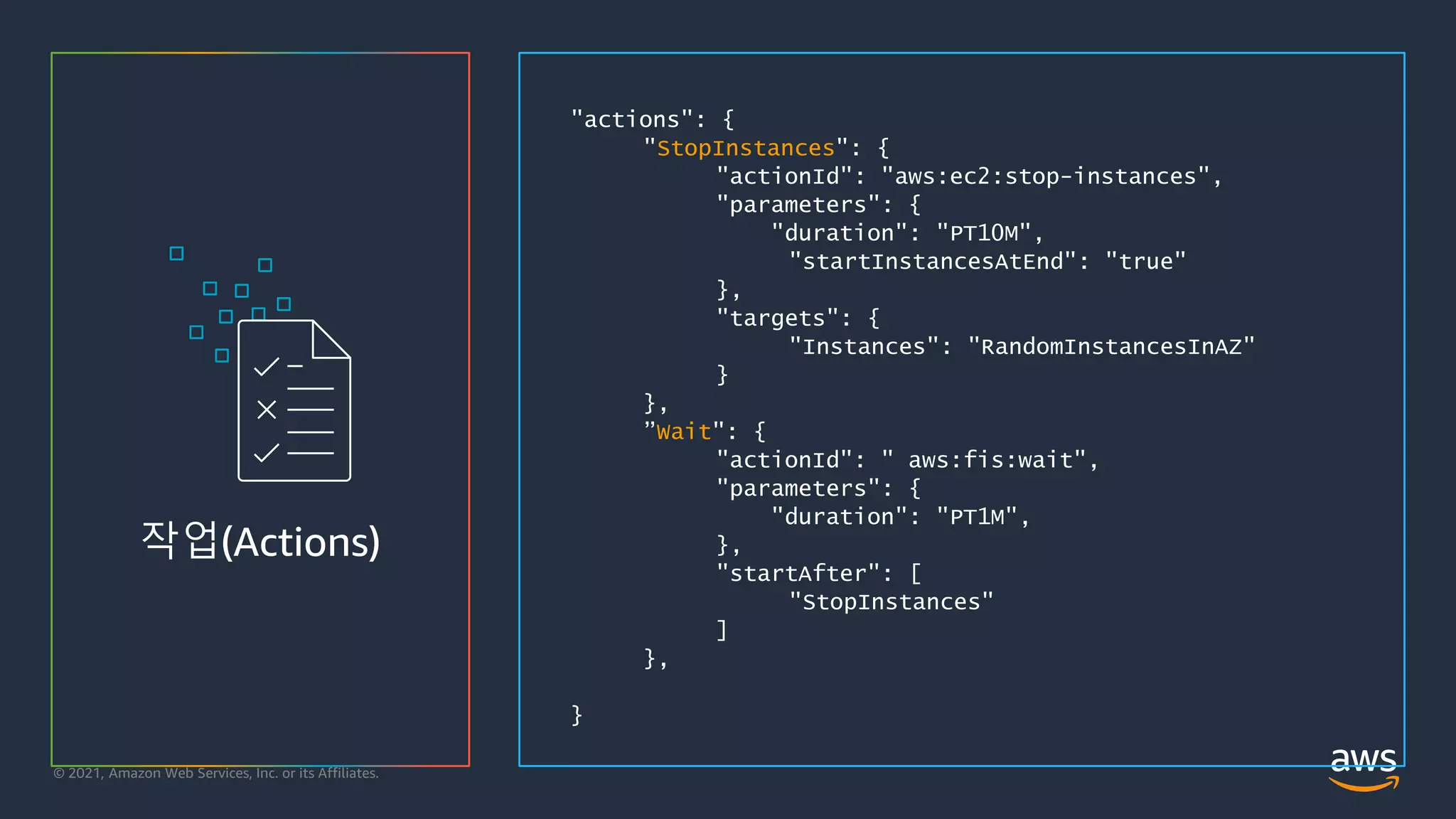 © 2021, Amazon Web Services, Inc. or its Affiliates.
작업(Actions)
"actions": {
"StopInstances": {
"actionId": "aws:ec2:stop-instances",
"parameters": {
"duration": "PT10M",
"startInstancesAtEnd": "true"
},
"targets": {
"Instances": "RandomInstancesInAZ"
}
},
”Wait": {
"actionId": " aws:fis:wait",
"parameters": {
"duration": "PT1M",
},
"startAfter": [
"StopInstances"
]
},
}
 