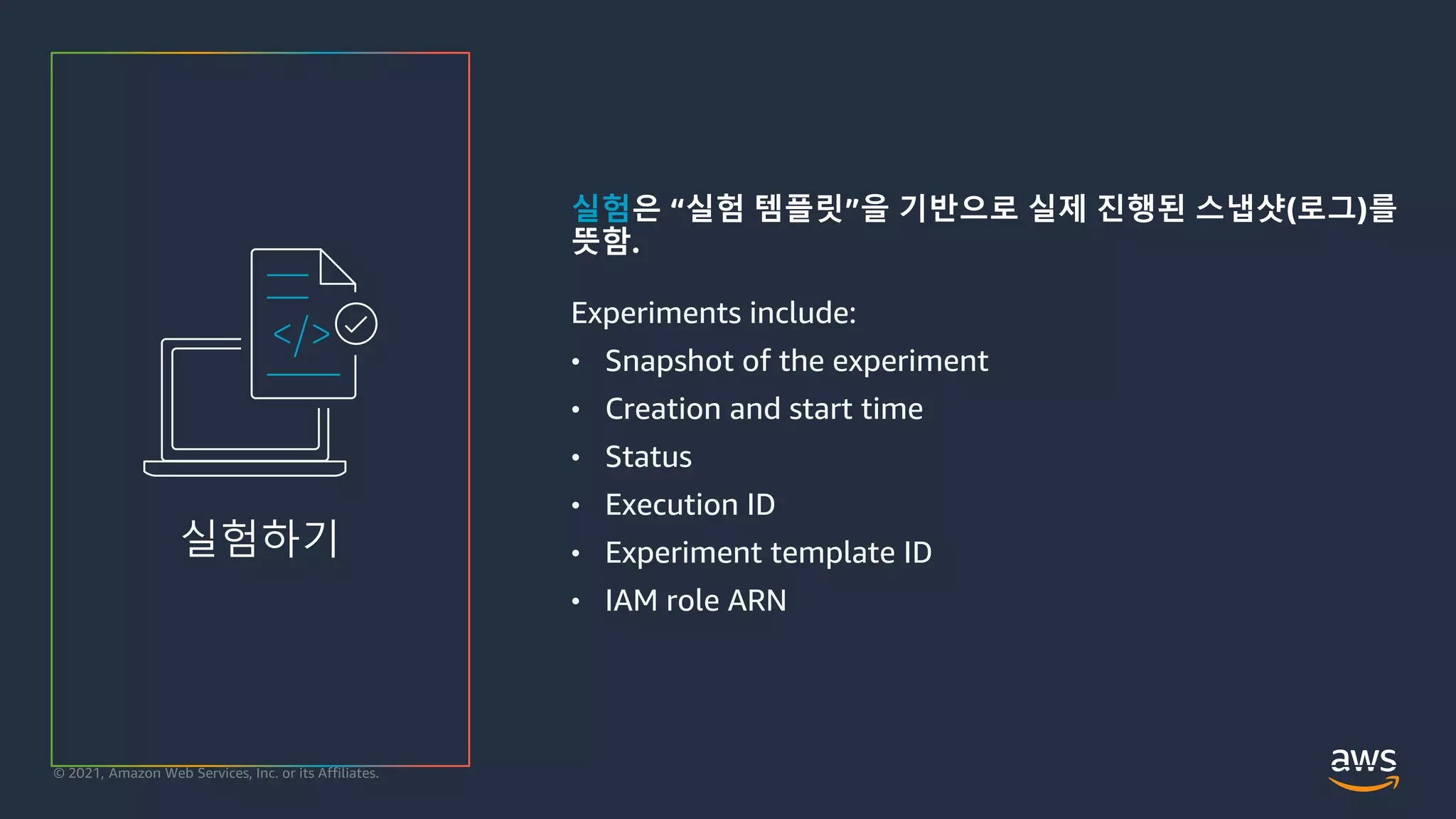 © 2021, Amazon Web Services, Inc. or its Affiliates.
실험은 “실험 템플릿”을 기반으로 실제 진행된 스냅샷(로그)를
뜻함.
Experiments include:
• Snapshot of the experiment
• Creation and start time
• Status
• Execution ID
• Experiment template ID
• IAM role ARN
실험하기
 