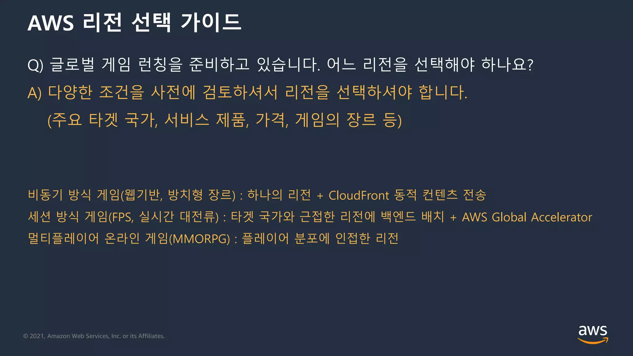 © 2021, Amazon Web Services, Inc. or its Affiliates.
AWS 리전 선택 가이드
Q) 글로벌 게임 런칭을 준비하고 있습니다. 어느 리전을 선택해야 하나요?
A) 다양한 조건을 사전에 검토하셔서 리전을 선택하셔야 합니다.
(주요 타겟 국가, 서비스 제품, 가격, 게임의 장르 등)
비동기 방식 게임(웹기반, 방치형 장르) : 하나의 리전 + CloudFront 동적 컨텐츠 전송
세션 방식 게임(FPS, 실시간 대전류) : 타겟 국가와 근접한 리전에 백엔드 배치 + AWS Global Accelerator
멀티플레이어 온라인 게임(MMORPG) : 플레이어 분포에 인접한 리전
 