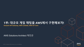 © 2021, Amazon Web Services, Inc. or its Affiliates.
1부: 대규모 게임 채팅을 AWS에서 구현해보자!
Amazon API Gateway, AWS Lambda, AWS IoT Core
AWS Solutions Architect 채민관
 