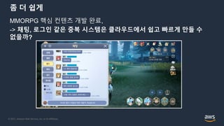 © 2021, Amazon Web Services, Inc. or its Affiliates.
좀 더 쉽게
MMORPG 핵심 컨텐츠 개발 완료,
-> 채팅, 로그인 같은 중복 시스템은 클라우드에서 쉽고 빠르게 만들 수
없을까?
 