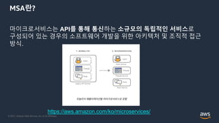 © 2021, Amazon Web Services, Inc. or its Affiliates.
MSA란?
마이크로서비스는 API를 통해 통신하는 소규모의 독립적인 서비스로
구성되어 있는 경우의 소프트웨어 개발을 위한 아키텍처 및 조직적 접근
방식.
https://aws.amazon.com/ko/microservices/
 