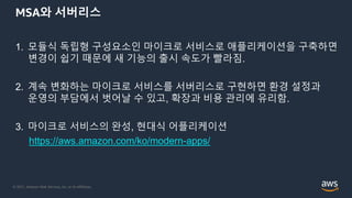 © 2021, Amazon Web Services, Inc. or its Affiliates.
MSA와 서버리스
1. 모듈식 독립형 구성요소인 마이크로 서비스로 애플리케이션을 구축하면
변경이 쉽기 때문에 새 기능의 출시 속도가 빨라짐.
2. 계속 변화하는 마이크로 서비스를 서버리스로 구현하면 환경 설정과
운영의 부담에서 벗어날 수 있고, 확장과 비용 관리에 유리함.
3. 마이크로 서비스의 완성, 현대식 어플리케이션
https://aws.amazon.com/ko/modern-apps/
 
