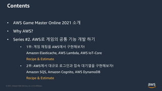 © 2021, Amazon Web Services, Inc. or its Affiliates.
Contents
• AWS Game Master Online 2021 소개
• Why AWS?
• Series #2. AWS로 게임의 공통 기능 개발 하기
• 1부: 게임 채팅을 AWS에서 구현해보자!
Amazon Elasticache, AWS Lambda, AWS IoT-Core
Recipe & Estimate
• 2부: AWS에서 대규모 로그인과 접속 대기열을 구현해보자!
Amazon SQS, Amazon Cognito, AWS DynamoDB
Recipe & Estimate
 
