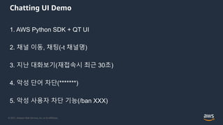 © 2021, Amazon Web Services, Inc. or its Affiliates.
Chatting UI Demo
1. AWS Python SDK + QT UI
2. 채널 이동, 채팅(-t 채널명)
3. 지난 대화보기(재접속시 최근 30초)
4. 악성 단어 차단(*******)
5. 악성 사용자 차단 기능(/ban XXX)
 