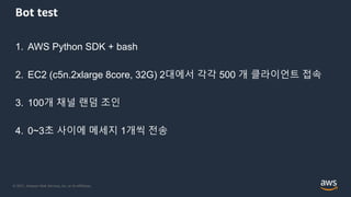 © 2021, Amazon Web Services, Inc. or its Affiliates.
Bot test
1. AWS Python SDK + bash
2. EC2 (c5n.2xlarge 8core, 32G) 2대에서 각각 500 개 클라이언트 접속
3. 100개 채널 랜덤 조인
4. 0~3초 사이에 메세지 1개씩 전송
 