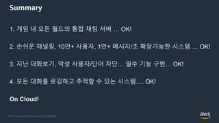 © 2021, Amazon Web Services, Inc. or its Affiliates.
Summary
1. 게임 내 모든 월드의 통합 채팅 서버 … OK!
2. 손쉬운 채널링, 10만+ 사용자, 1만+ 메시지/초 확장가능한 시스템 … OK!
3. 지난 대화보기, 악성 사용자/단어 차단… 필수 기능 구현… OK!
4. 모든 대화를 로깅하고 추적할 수 있는 시스템…. OK!
On Cloud!
 