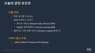© 2021, Amazon Web Services, Inc. or its Affiliates.
오늘의 관전 포인트
다룰 주제
• 게임 대기열 구성 요소
• AWS 서버리스 서비스
• 메시지 서비스 (Amazon SQS, Amazon SNS)
• NoSQL 데이터베이스 (Amazon DynamoDB)
• 클라우드 기반 인증 서비스 (Amazon Cognito 맛보기)
다루지 않는 주제
• AWS Lambda 및 Amazon API Gateway
 