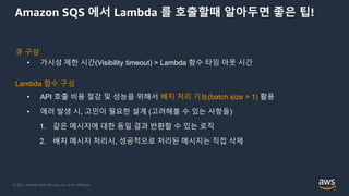 © 2021, Amazon Web Services, Inc. or its Affiliates.
Amazon SQS 에서 Lambda 를 호출할때 알아두면 좋은 팁!
큐 구성
• 가시성 제한 시간(Visibility timeout) > Lambda 함수 타임 아웃 시간
Lambda 함수 구성
• API 호출 비용 절감 및 성능을 위해서 배치 처리 기능(batch size > 1) 활용
• 에러 발생 시, 고민이 필요한 설계 (고려해볼 수 있는 사항들)
1. 같은 메시지에 대한 동일 결과 반환할 수 있는 로직
2. 배치 메시지 처리시, 성공적으로 처리된 메시지는 직접 삭제
 