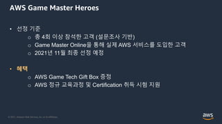 © 2021, Amazon Web Services, Inc. or its Affiliates.
AWS Game Master Heroes
• 선정 기준
o 총 4회 이상 참석한 고객 (설문조사 기반)
o Game Master Online을 통해 실제 AWS 서비스를 도입한 고객
o 2021년 11월 최종 선정 예정
• 혜택
o AWS Game Tech Gift Box 증정
o AWS 정규 교육과정 및 Certification 취득 시험 지원
 
