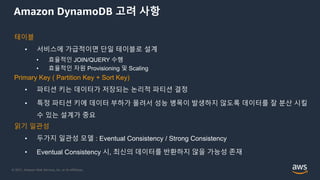 © 2021, Amazon Web Services, Inc. or its Affiliates.
Amazon DynamoDB 고려 사항
테이블
• 서비스에 가급적이면 단일 테이블로 설계
• 효율적인 JOIN/QUERY 수행
• 효율적인 자원 Provisioning 및 Scaling
Primary Key ( Partition Key + Sort Key)
• 파티션 키는 데이터가 저장되는 논리적 파티션 결정
• 특정 파티션 키에 데이터 부하가 몰려서 성능 병목이 발생하지 않도록 데이터를 잘 분산 시킬
수 있는 설계가 중요
읽기 일관성
• 두가지 일관성 모델 : Eventual Consistency / Strong Consistency
• Eventual Consistency 시, 최신의 데이터를 반환하지 않을 가능성 존재
 