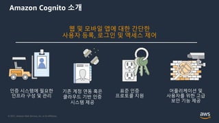 © 2021, Amazon Web Services, Inc. or its Affiliates.
웹 및 모바일 앱에 대한 간단한
사용자 등록, 로그인 및 액세스 제어
인증 시스템에 필요한
인프라 구성 및 관리
어플리케이션 및
사용자를 위한 고급
보안 기능 제공
표준 인증
프로토콜 지원
기존 계정 연동 혹은
클라우드 기반 인증
시스템 제공
Amazon Cognito 소개
 