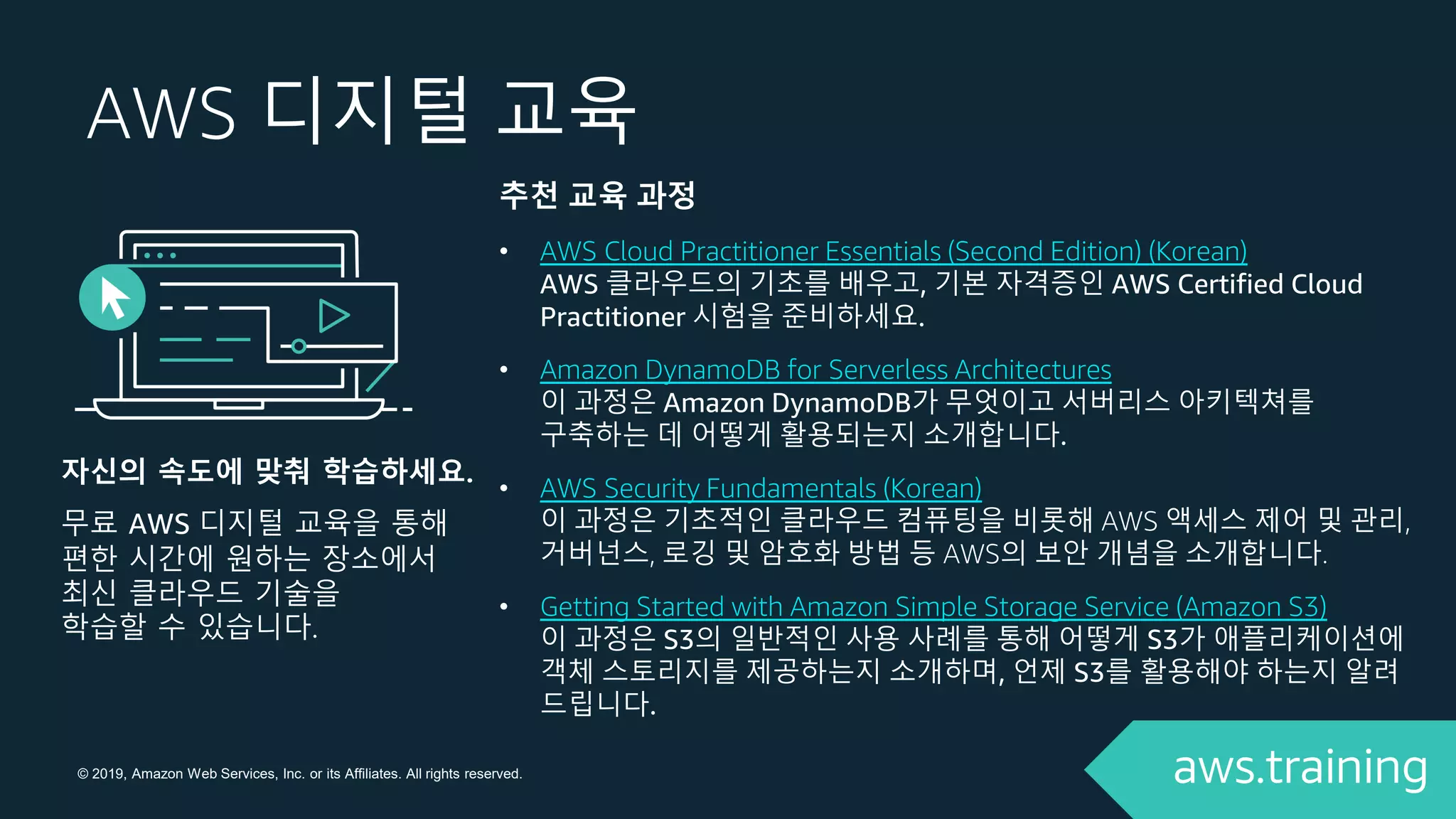 © 2019, Amazon Web Services, Inc. or its Affiliates. All rights reserved.
AWS 디지털 교육
추천 교육 과정
• AWS Cloud Practitioner Essentials (Second Edition) (Korean)
AWS 클라우드의 기초를 배우고, 기본 자격증인 AWS Certified Cloud
Practitioner 시험을 준비하세요.
• Amazon DynamoDB for Serverless Architectures
이 과정은 Amazon DynamoDB가 무엇이고 서버리스 아키텍쳐를
구축하는 데 어떻게 활용되는지 소개합니다.
• AWS Security Fundamentals (Korean)
이 과정은 기초적인 클라우드 컴퓨팅을 비롯해 AWS 액세스 제어 및 관리,
거버넌스, 로깅 및 암호화 방법 등 AWS의 보안 개념을 소개합니다.
• Getting Started with Amazon Simple Storage Service (Amazon S3)
이 과정은 S3의 일반적인 사용 사례를 통해 어떻게 S3가 애플리케이션에
객체 스토리지를 제공하는지 소개하며, 언제 S3를 활용해야 하는지 알려
드립니다.
자신의 속도에 맞춰 학습하세요.
무료 AWS 디지털 교육을 통해
편한 시간에 원하는 장소에서
최신 클라우드 기술을
학습할 수 있습니다.
 