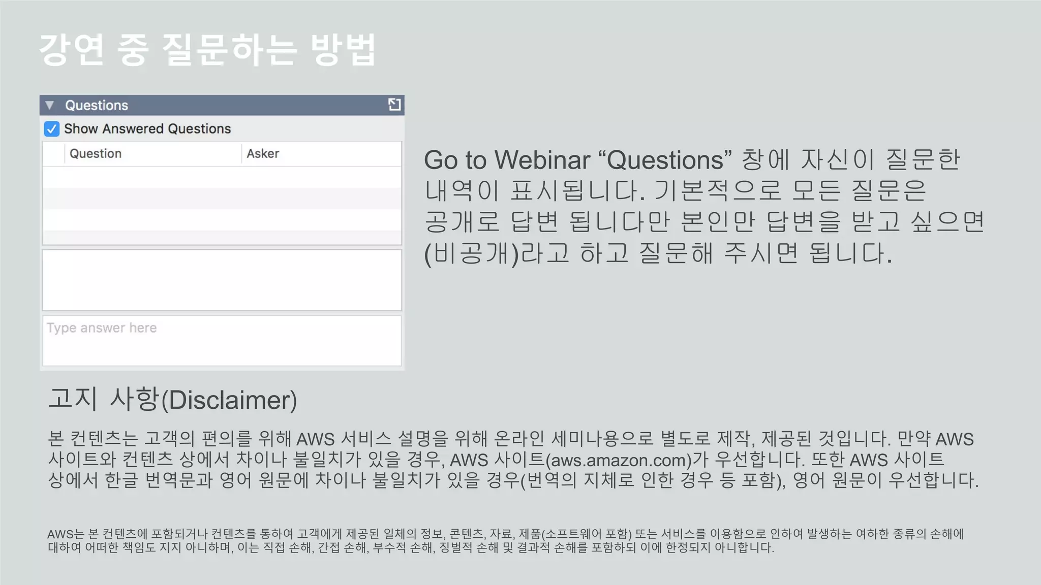 강연 중 질문하는 방법
Go to Webinar “Questions” 창에 자신이 질문한
내역이 표시됩니다. 기본적으로 모든 질문은
공개로 답변 됩니다만 본인만 답변을 받고 싶으면
(비공개)라고 하고 질문해 주시면 됩니다.
본 컨텐츠는 고객의 편의를 위해 AWS 서비스 설명을 위해 온라인 세미나용으로 별도로 제작, 제공된 것입니다. 만약 AWS
사이트와 컨텐츠 상에서 차이나 불일치가 있을 경우, AWS 사이트(aws.amazon.com)가 우선합니다. 또한 AWS 사이트
상에서 한글 번역문과 영어 원문에 차이나 불일치가 있을 경우(번역의 지체로 인한 경우 등 포함), 영어 원문이 우선합니다.
AWS는 본 컨텐츠에 포함되거나 컨텐츠를 통하여 고객에게 제공된 일체의 정보, 콘텐츠, 자료, 제품(소프트웨어 포함) 또는 서비스를 이용함으로 인하여 발생하는 여하한 종류의 손해에
대하여 어떠한 책임도 지지 아니하며, 이는 직접 손해, 간접 손해, 부수적 손해, 징벌적 손해 및 결과적 손해를 포함하되 이에 한정되지 아니합니다.
고지 사항(Disclaimer)
 
