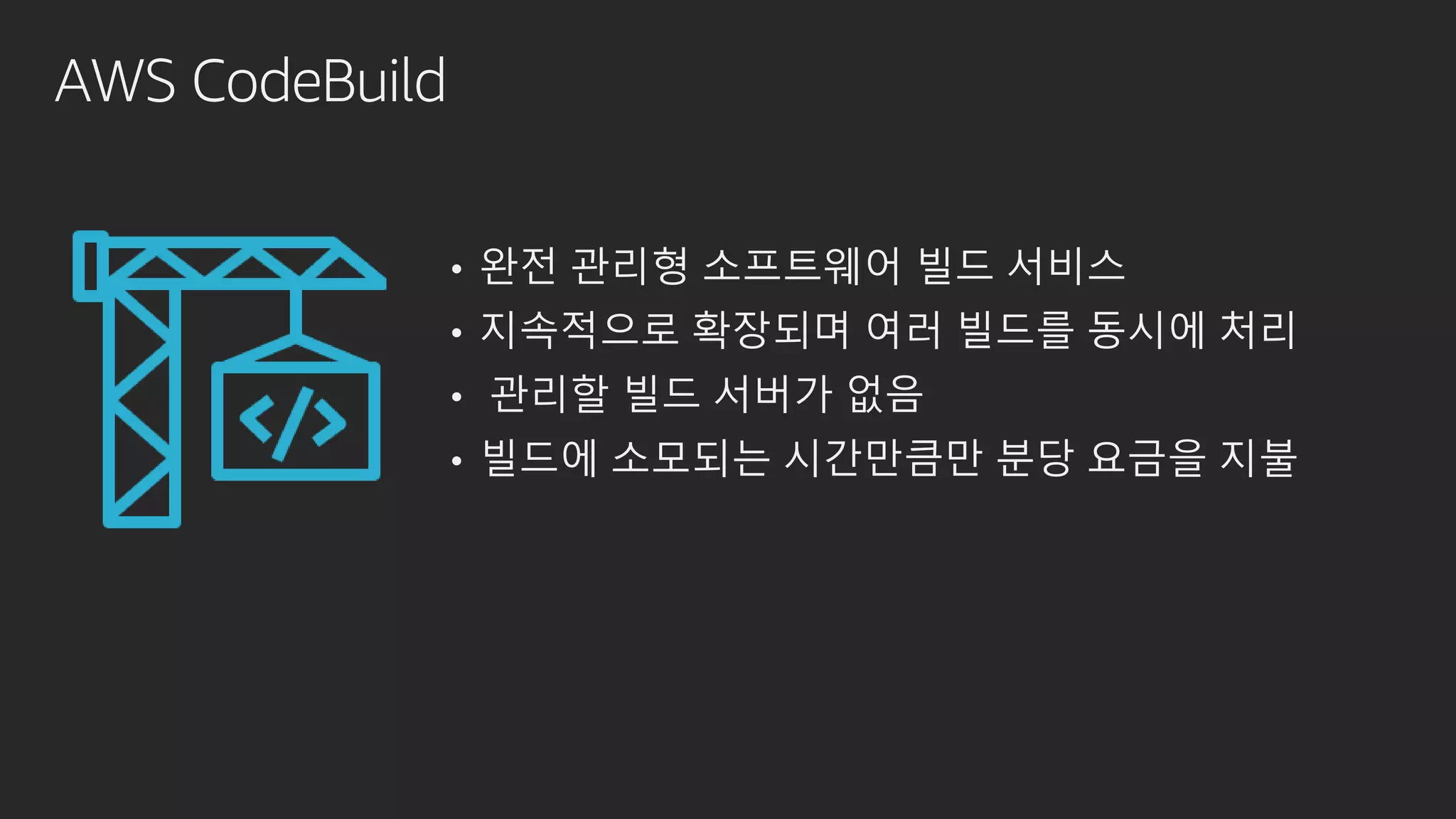 AWS CodeBuild
• 완전 관리형 소프트웨어 빌드 서비스
• 지속적으로 확장되며 여러 빌드를 동시에 처리
• 관리할 빌드 서버가 없음
• 빌드에 소모되는 시간만큼만 분당 요금을 지불
 