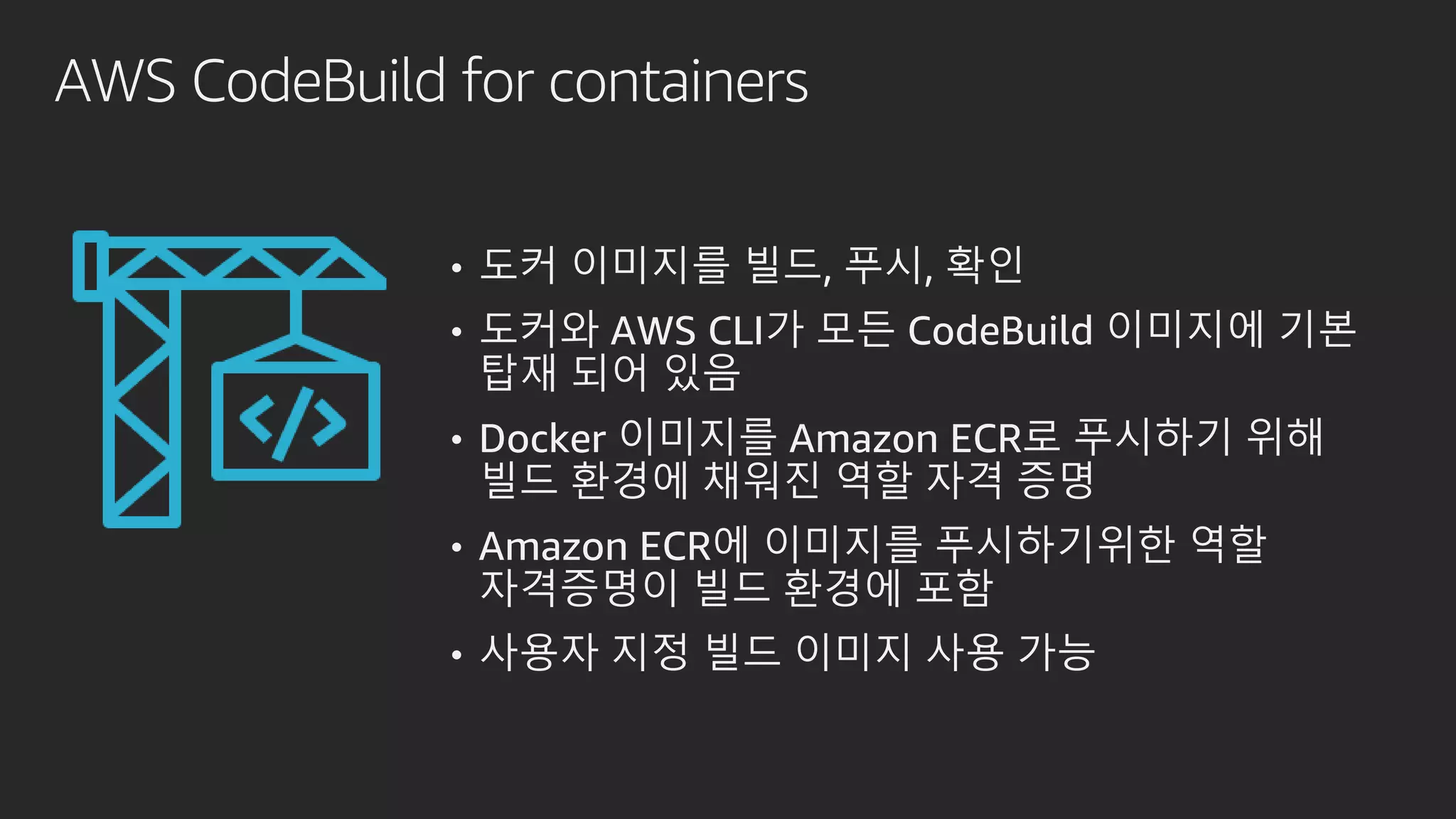 AWS CodeBuild for containers
• 도커 이미지를 빌드, 푸시, 확인
• 도커와 AWS CLI가 모든 CodeBuild 이미지에 기본
탑재 되어 있음
• Docker 이미지를 Amazon ECR로 푸시하기 위해
빌드 환경에 채워진 역할 자격 증명
• Amazon ECR에 이미지를 푸시하기위한 역할
자격증명이 빌드 환경에 포함
• 사용자 지정 빌드 이미지 사용 가능
 