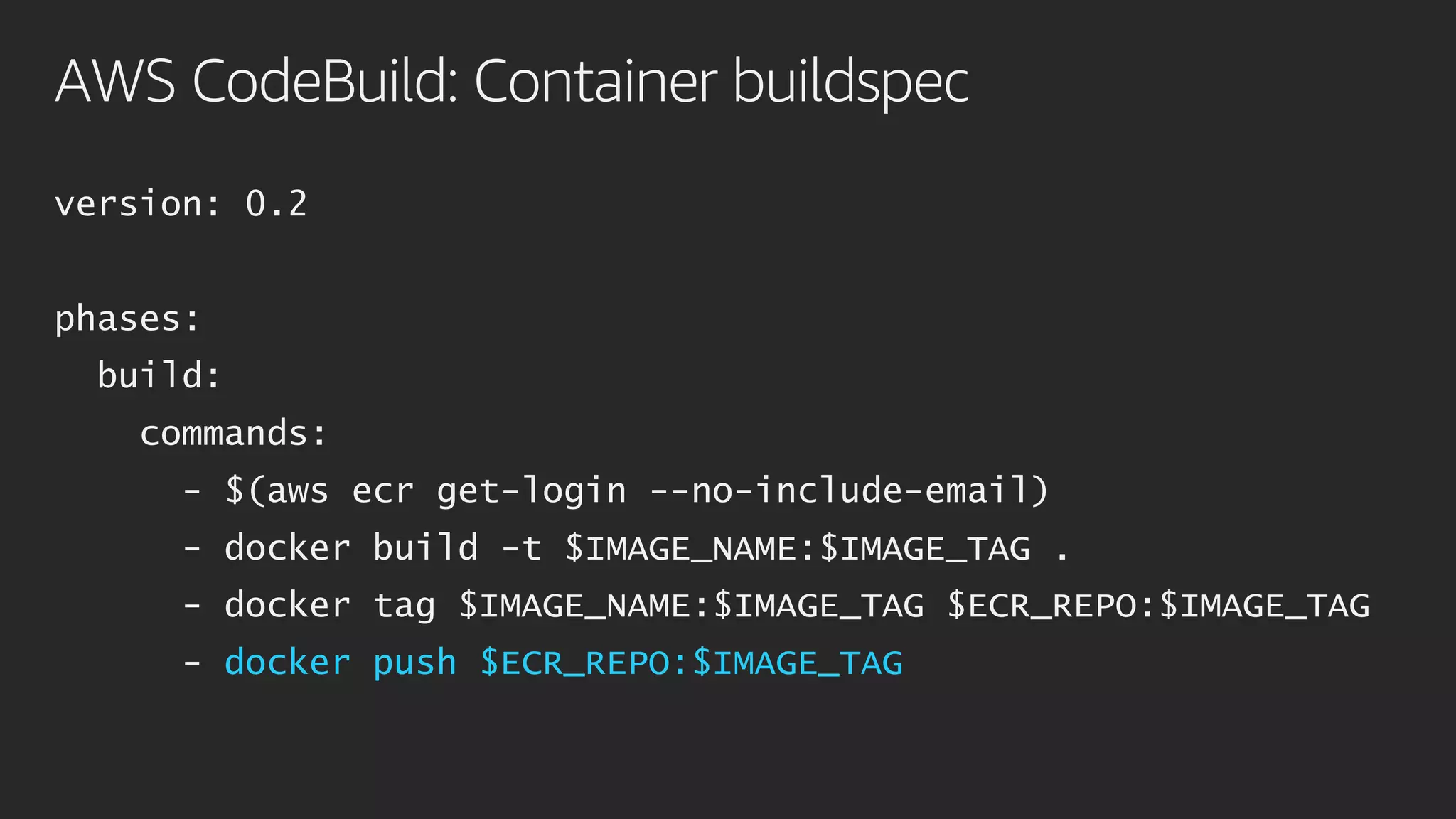 AWS CodeBuild: Container buildspec
version: 0.2
phases:
build:
commands:
- $(aws ecr get-login --no-include-email)
- docker build -t $IMAGE_NAME:$IMAGE_TAG .
- docker tag $IMAGE_NAME:$IMAGE_TAG $ECR_REPO:$IMAGE_TAG
- docker push $ECR_REPO:$IMAGE_TAG
 