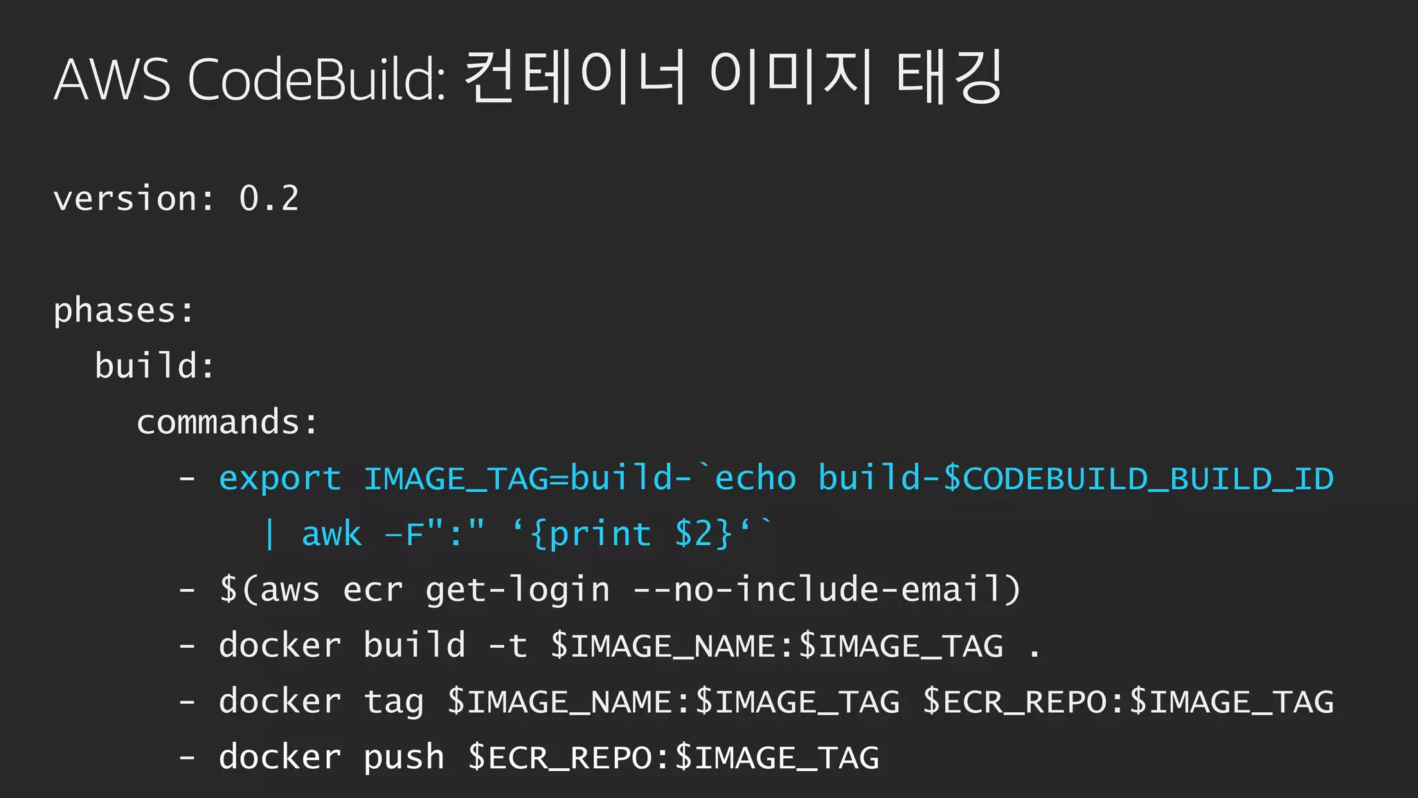 AWS CodeBuild: 컨테이너 이미지 태깅
version: 0.2
phases:
build:
commands:
- export IMAGE_TAG=build-`echo build-$CODEBUILD_BUILD_ID
| awk –F":" ‘{print $2}‘`
- $(aws ecr get-login --no-include-email)
- docker build -t $IMAGE_NAME:$IMAGE_TAG .
- docker tag $IMAGE_NAME:$IMAGE_TAG $ECR_REPO:$IMAGE_TAG
- docker push $ECR_REPO:$IMAGE_TAG
 