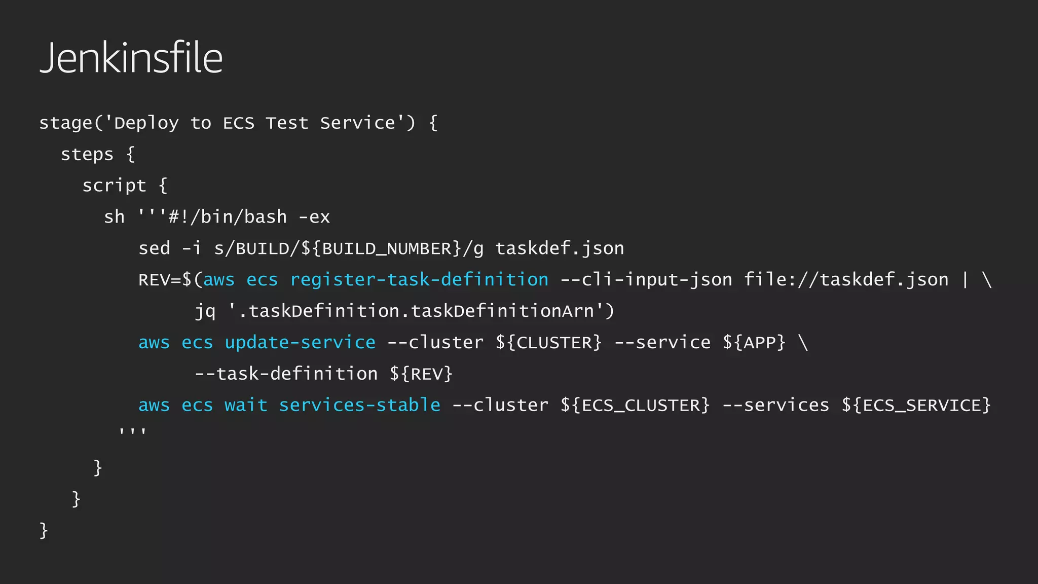 Jenkinsfile
stage('Deploy to ECS Test Service') {
steps {
script {
sh '''#!/bin/bash -ex
sed -i s/BUILD/${BUILD_NUMBER}/g taskdef.json
REV=$(aws ecs register-task-definition --cli-input-json file://taskdef.json | 
jq '.taskDefinition.taskDefinitionArn')
aws ecs update-service --cluster ${CLUSTER} --service ${APP} 
--task-definition ${REV}
aws ecs wait services-stable --cluster ${ECS_CLUSTER} --services ${ECS_SERVICE}
'''
}
}
}
 