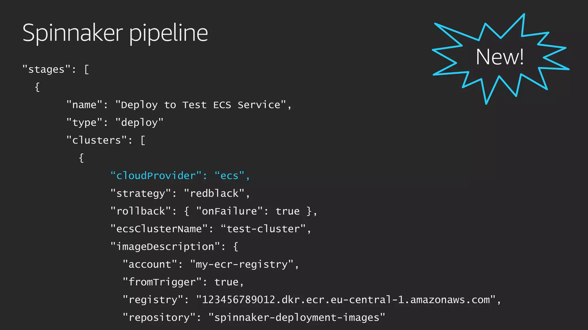 Spinnaker pipeline
"stages": [
{
"name": "Deploy to Test ECS Service",
"type": "deploy"
"clusters": [
{
“cloudProvider": “ecs",
"strategy": "redblack",
"rollback": { "onFailure": true },
"ecsClusterName": “test-cluster",
"imageDescription": {
"account": "my-ecr-registry",
"fromTrigger": true,
"registry": "123456789012.dkr.ecr.eu-central-1.amazonaws.com",
"repository": "spinnaker-deployment-images"
 