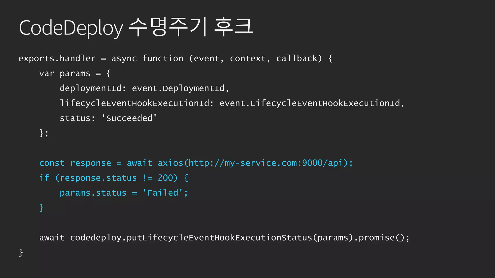 CodeDeploy 수명주기 후크
exports.handler = async function (event, context, callback) {
var params = {
deploymentId: event.DeploymentId,
lifecycleEventHookExecutionId: event.LifecycleEventHookExecutionId,
status: 'Succeeded'
};
const response = await axios(http://my-service.com:9000/api);
if (response.status != 200) {
params.status = 'Failed';
}
await codedeploy.putLifecycleEventHookExecutionStatus(params).promise();
}
 