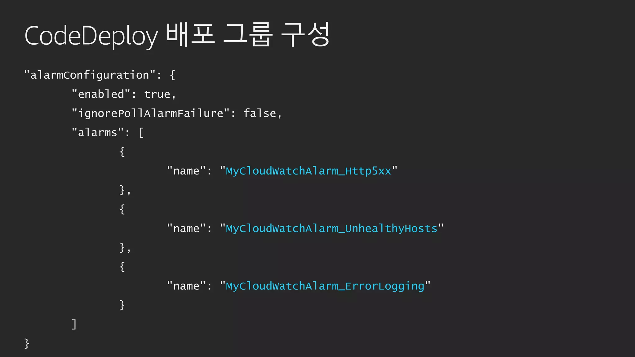 CodeDeploy 배포 그룹 구성
"alarmConfiguration": {
"enabled": true,
"ignorePollAlarmFailure": false,
"alarms": [
{
"name": "MyCloudWatchAlarm_Http5xx"
},
{
"name": "MyCloudWatchAlarm_UnhealthyHosts"
},
{
"name": "MyCloudWatchAlarm_ErrorLogging"
}
]
}
 