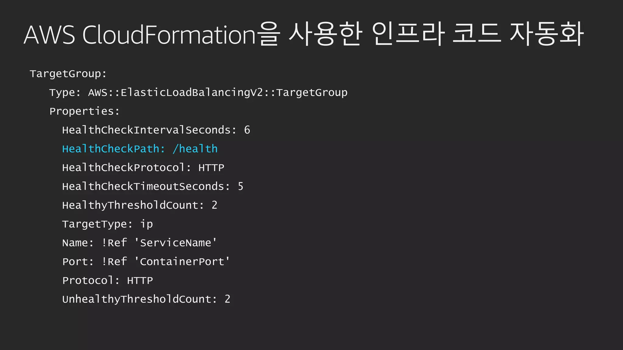 AWS CloudFormation을 사용한 인프라 코드 자동화
TargetGroup:
Type: AWS::ElasticLoadBalancingV2::TargetGroup
Properties:
HealthCheckIntervalSeconds: 6
HealthCheckPath: /health
HealthCheckProtocol: HTTP
HealthCheckTimeoutSeconds: 5
HealthyThresholdCount: 2
TargetType: ip
Name: !Ref 'ServiceName'
Port: !Ref 'ContainerPort'
Protocol: HTTP
UnhealthyThresholdCount: 2
 