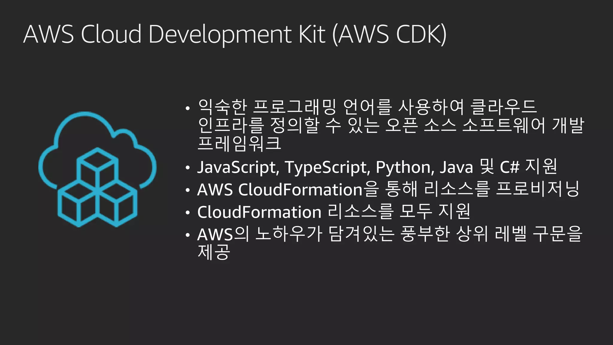 AWS Cloud Development Kit (AWS CDK)
• 익숙한 프로그래밍 언어를 사용하여 클라우드
인프라를 정의할 수 있는 오픈 소스 소프트웨어 개발
프레임워크
• JavaScript, TypeScript, Python, Java 및 C# 지원
• AWS CloudFormation을 통해 리소스를 프로비저닝
• CloudFormation 리소스를 모두 지원
• AWS의 노하우가 담겨있는 풍부한 상위 레벨 구문을
제공
 