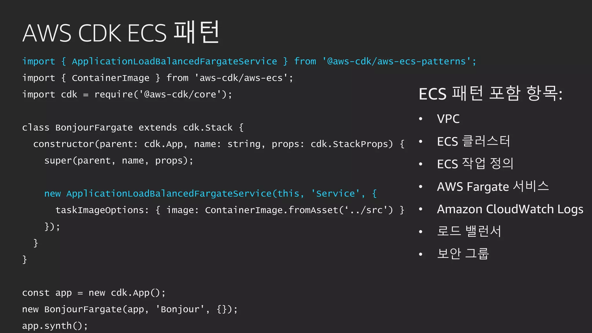 AWS CDK ECS 패턴
import { ApplicationLoadBalancedFargateService } from '@aws-cdk/aws-ecs-patterns';
import { ContainerImage } from 'aws-cdk/aws-ecs';
import cdk = require('@aws-cdk/core');
class BonjourFargate extends cdk.Stack {
constructor(parent: cdk.App, name: string, props: cdk.StackProps) {
super(parent, name, props);
new ApplicationLoadBalancedFargateService(this, 'Service', {
taskImageOptions: { image: ContainerImage.fromAsset(‘../src') }
});
}
}
const app = new cdk.App();
new BonjourFargate(app, 'Bonjour', {});
app.synth();
ECS 패턴 포함 항목:
• VPC
• ECS 클러스터
• ECS 작업 정의
• AWS Fargate 서비스
• Amazon CloudWatch Logs
• 로드 밸런서
• 보안 그룹
 