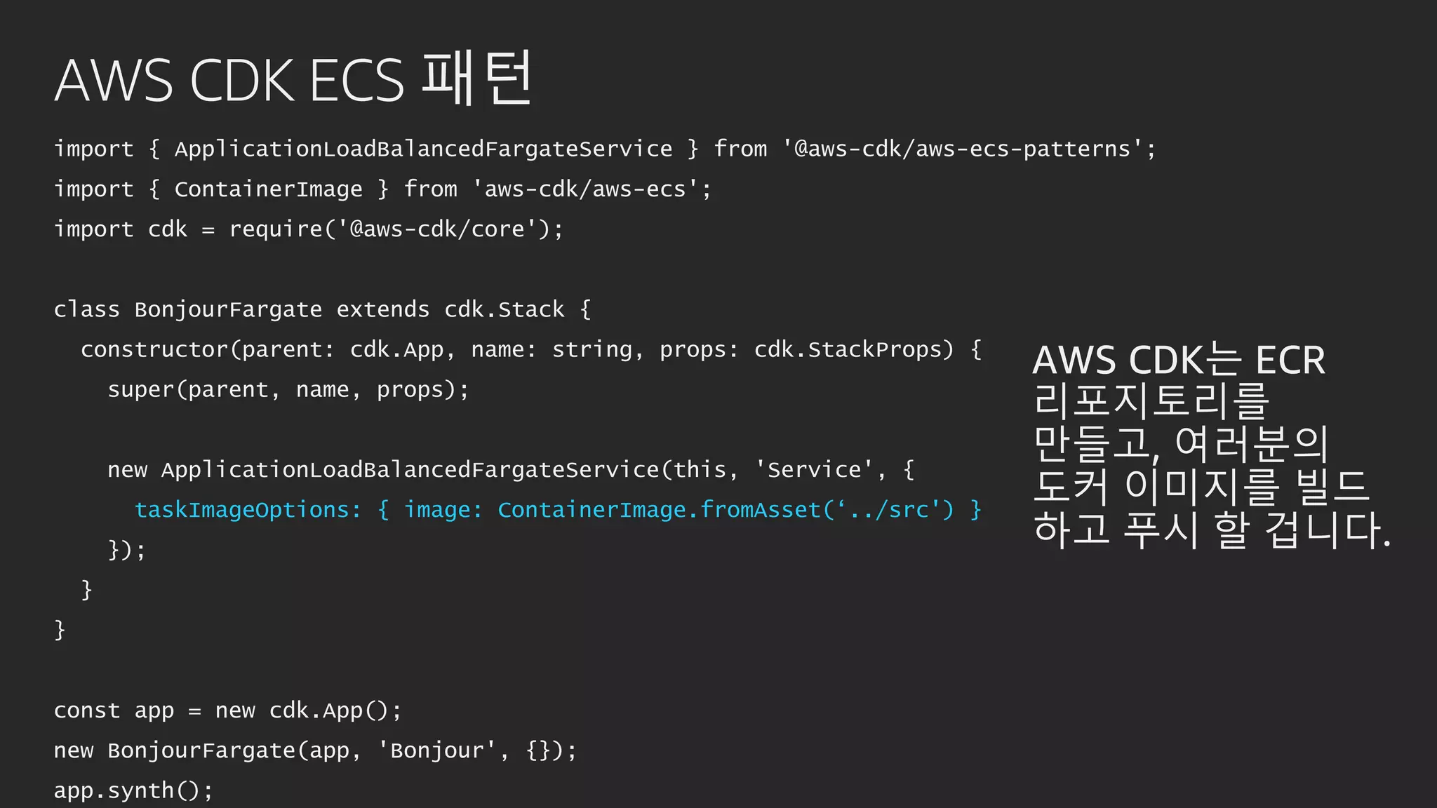 AWS CDK ECS 패턴
import { ApplicationLoadBalancedFargateService } from '@aws-cdk/aws-ecs-patterns';
import { ContainerImage } from 'aws-cdk/aws-ecs';
import cdk = require('@aws-cdk/core');
class BonjourFargate extends cdk.Stack {
constructor(parent: cdk.App, name: string, props: cdk.StackProps) {
super(parent, name, props);
new ApplicationLoadBalancedFargateService(this, 'Service', {
taskImageOptions: { image: ContainerImage.fromAsset(‘../src') }
});
}
}
const app = new cdk.App();
new BonjourFargate(app, 'Bonjour', {});
app.synth();
AWS CDK는 ECR
리포지토리를
만들고, 여러분의
도커 이미지를 빌드
하고 푸시 할 겁니다.
 